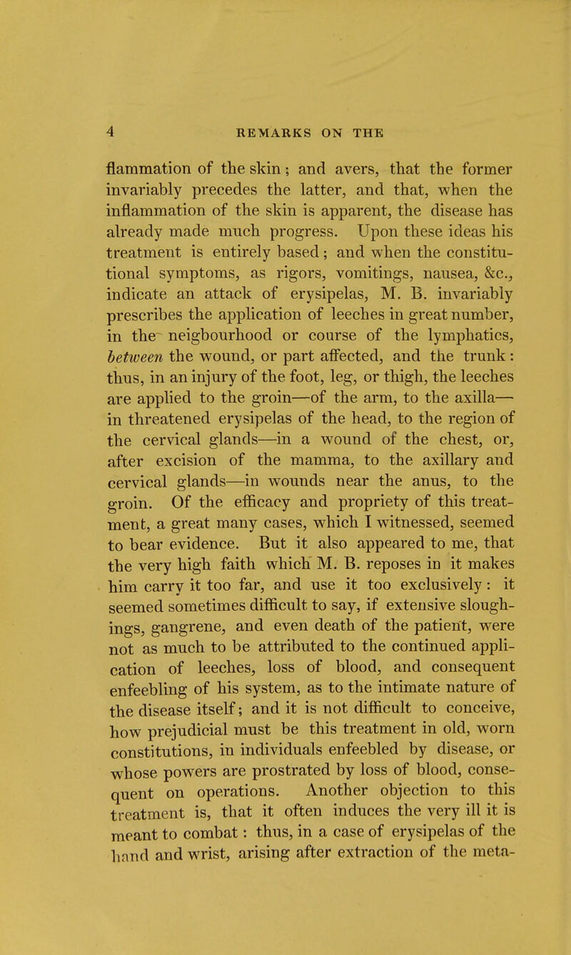 flammation of the skin; and avers, that the former invariably precedes the latter, and that, when the inflammation of the skin is apparent, the disease has already made much progress. Upon these ideas his treatment is entirely based; and when the constitu- tional symptoms, as rigors, vomitings, nausea, &c, indicate an attack of erysipelas, M. B. invariably prescribes the application of leeches in great number, in the~ neigbourhood or course of the lymphatics, between the wound, or part affected, and the trunk: thus, in an injury of the foot, leg, or thigh, the leeches are applied to the groin—-of the arm, to the axilla— in threatened erysipelas of the head, to the region of the cervical glands—in a wound of the chest, or, after excision of the mamma, to the axillary and cervical glands—in wounds near the anus, to the groin. Of the efficacy and propriety of this treat- ment, a great many cases, which I witnessed, seemed to bear evidence. But it also appeared to me, that the very high faith which M. B. reposes in it makes him carry it too far, and use it too exclusively: it seemed sometimes difficult to say, if extensive slough- ings, gangrene, and even death of the patient, were not as much to be attributed to the continued appli- cation of leeches, loss of blood, and consequent enfeebling of his system, as to the intimate nature of the disease itself; and it is not difficult to conceive, how prejudicial must be this treatment in old, worn constitutions, in individuals enfeebled by disease, or whose powers are prostrated by loss of blood, conse- quent on operations. Another objection to this treatment is, that it often induces the very ill it is meant to combat: thus, in a case of erysipelas of the hand and wrist, arising after extraction of the meta-
