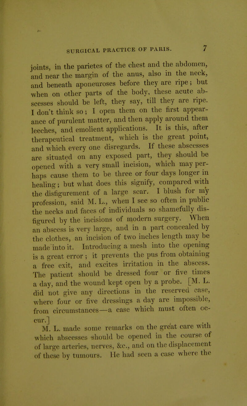 joints, in the parietes of the chest and the abdomen, and near the margin of the anus, also in the neck, and beneath aponeuroses before they are ripe; but when on other parts of the body, these acute ab- scesses should be left, they say, till they are ripe. I don't think so; I open them on the first appear- ance of purulent matter, and then apply around them leeches, and emolient applications. It is this, after therapeutical treatment, which is the great point, and which every one disregards. If these abscesses are situated on any exposed part, they should be opened with a very small incision, which may per- haps cause them to be three or four days longer in healing; but what does this signify, compared with the disfigurement of a large scar. I blush for my profession, said M. L., when I see so often in public the necks and faces of individuals so shamefully dis- figured by the incisions of modern surgery. When an abscess is very large, and in a part concealed by the clothes, an incision of two inches length may be made into it. Introducing a mesh into the opening is a great error ; it prevents the pus from obtaining a free exit, and excites irritation in the abscess. The patient should be dressed four or five times a day, and the wound kept open by a probe. [M. L. did not give any directions in the reserved case, where four or five dressings a day are impossible, from circumstances—a case which must often oc- cur.] M. L. made some remarks on the great care with which abscesses -should be opened in the course of of large arteries, nerves, &c, and on the displacement of these by tumours. He had seen a case where the