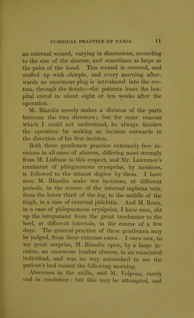 an external wound, varying in dimensions, according to the size of the abscess, and sometimes as large as the palm of the hand. This wound is covered, and stuffed up with charpie, and every morning after- wards an enormous plug is introduced into the rec- tum, through the fistula—the patients leave the hos- pital cured in about eight or ten weeks after the operation. M. Blandin merely makes a division of the parts between the two directors; but for some reasons which I could not understand, he always finishes the operation by making an incision outwards in the direction of his first incision. Both these gentlemen practice extremely free in- cisions in all cases of abscess, differing most strongly from M. Lisfranc in this respect, and Mr. Lawrence's treatment of phlegmonous erysipelas, by incisions, is followed to the utmost degree by them. I have seen M. Blandin make ten incisions, at different periods, in the course of the internal saphena vein, from the lower third of the leg, to the middle of the thigh, in a case of external phlebitis. And M. Roux, in a case of phlegmonous erysipelas, I have seen, slit up the integument from the great trochanter to the heel, at different intervals, in the course of a few days. The general practice of these gentlemen may be judged, from these extreme cases. I once saw, to my great surprise, M. Blandin open, by a large in- cision, an enormous lumbar abscess, in an emaciated individual, and was no way astonished to see the patient's bed vacant the following morning. Abscesses in the axilla, said M. Velpeau, rarely end in resolution ; but this may be attempted, and