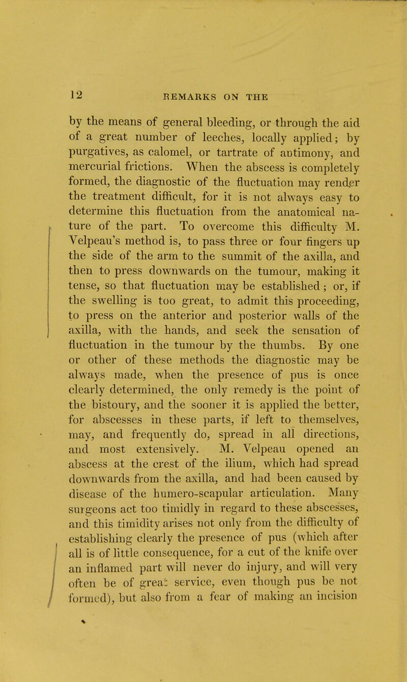 by the means of general bleeding, or through the aid of a great number of leeches, locally applied; by purgatives, as calomel, or tartrate of antimony, and mercurial frictions. When the abscess is completely formed, the diagnostic of the fluctuation may render the treatment difficult, for it is not always easy to determine this fluctuation from the anatomical na- ture of the part. To overcome this difficulty M. Velpeau's method is, to pass three or four fingers up the side of the arm to the summit of the axilla, and then to press downwards on the tumour, making it tense, so that fluctuation may be established; or, if the swelling is too great, to admit this proceeding, to press on the anterior and posterior walls of the axilla, with the hands, and seek the sensation of fluctuation in the tumour by the thumbs. By one or other of these methods the diagnostic may be always made, when the presence of pus is once clearly determined, the only remedy is the point of the bistoury, and the sooner it is applied the better, for abscesses in these parts, if left to themselves, may, and frequently do, spread in all directions, and most extensively. M. Velpeau opened an abscess at the crest of the ilium, which had spread downwards from the axilla, and had been caused by disease of the bumero-scapular articulation. Many surgeons act too timidly in regard to these abscesses, and this timidity arises not only from the difficulty of establishing clearly the presence of pus (which after all is of little consequence, for a cut of the knife over an inflamed part will never do injury, and will very often be of great service, even though pus be not formed), but also from a fear of making an incision