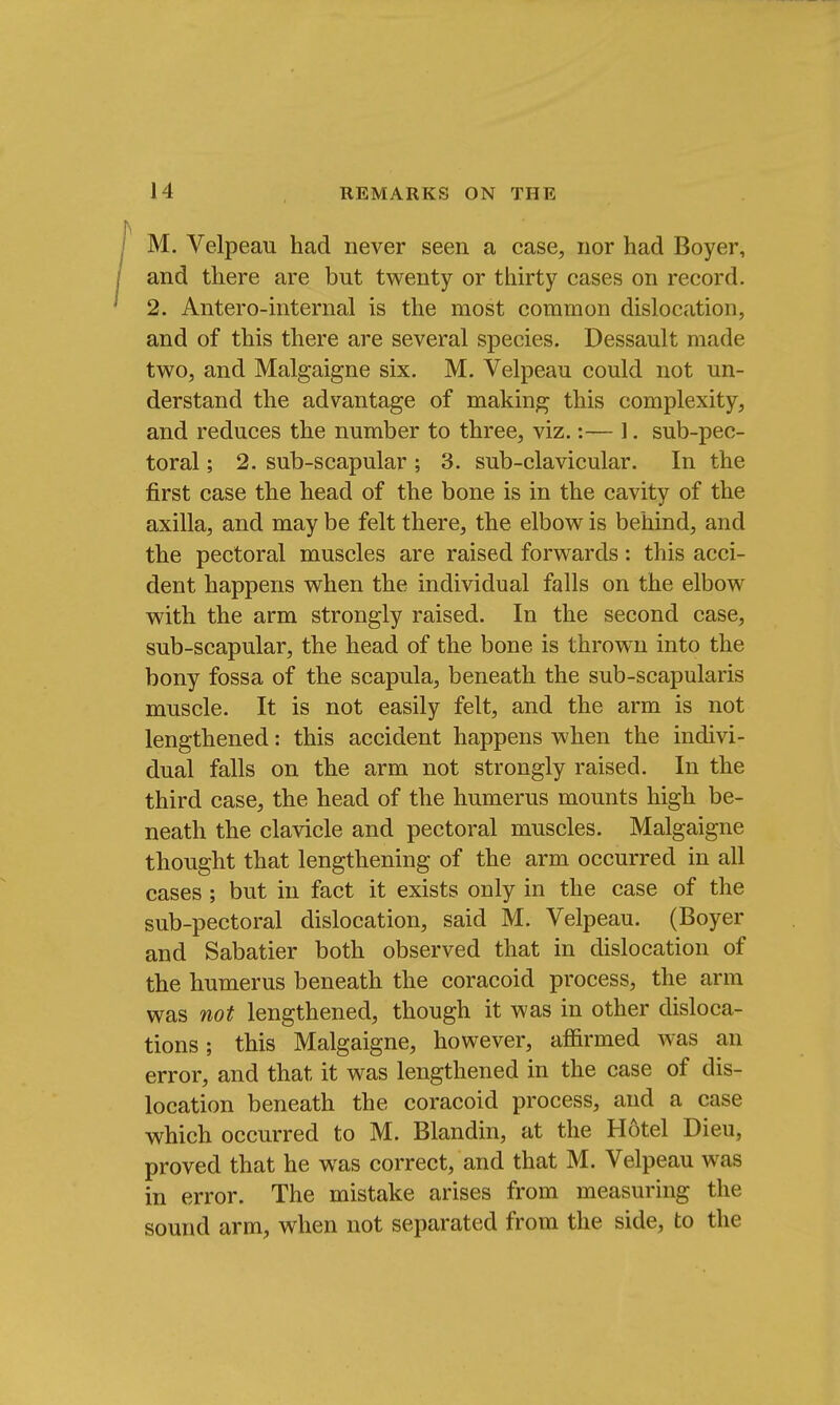 M. Velpeau had never seen a case, nor had Boyer, and there are but twenty or thirty cases on record. 2. Antero-internal is the most common dislocation, and of this there are several species. Dessault made two, and Malgaigne six. M. Velpeau could not un- derstand the advantage of making this complexity, and reduces the number to three, viz.:— 1. sub-pec- toral ; 2. sub-scapular ; 3. sub-clavicular. In the first case the head of the bone is in the cavity of the axilla, and may be felt there, the elbow is behind, and the pectoral muscles are raised forwards: this acci- dent happens when the individual falls on the elbow with the arm strongly raised. In the second case, sub-scapular, the head of the bone is thrown into the bony fossa of the scapula, beneath the sub-scapularis muscle. It is not easily felt, and the arm is not lengthened: this accident happens when the indivi- dual falls on the arm not strongly raised. In the third case, the head of the humerus mounts high be- neath the clavicle and pectoral muscles. Malgaigne thought that lengthening of the arm occurred in all cases; but in fact it exists only in the case of the sub-pectoral dislocation, said M. Velpeau. (Boyer and Sabatier both observed that in dislocation of the humerus beneath the coracoid process, the arm was not lengthened, though it was in other disloca- tions ; this Malgaigne, however, affirmed was an error, and that it was lengthened in the case of dis- location beneath the coracoid process, and a case which occurred to M. Blandin, at the Hotel Dieu, proved that he was correct, and that M. Velpeau was in error. The mistake arises from measuring the sound arm, when not separated from the side, to the