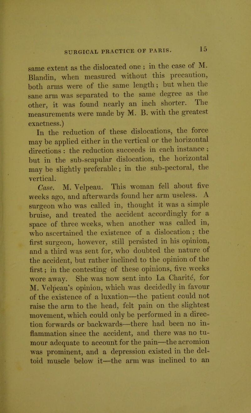 same extent as the dislocated one ; in the case of M. Blandin, when measured without this precaution, both arms were of the same length; but when the sane arm was separated to the same degree as the other, it was found nearly an inch shorter. The measurements were made by M. B. with the greatest exactness.) In the reduction of these dislocations, the force may be applied either in the vertical or the horizontal directions : the reduction succeeds in each instance ; but in the sub-scapular dislocation, the horizontal may be slightly preferable; in the sub-pectoral, the vertical. Case. M. Velpeau. This woman fell about five weeks ago, and afterwards found her arm useless. A surgeon who was called in, thought it was a simple bruise, and treated the accident accordingly for a space of three weeks, when another was called in, who ascertained the existence of a dislocation; the first surgeon, however, still persisted in his opinion, and a third was sent for, who doubted the nature of the accident, but rather inclined to the opinion of the first; in the contesting of these opinions, five weeks wore away. She was now sent into La Charite, for M. Velpeau's opinion, which was decidedly in favour of the existence of a luxation—the patient could not raise the arm to the head, felt pain on the slightest movement, which could only be performed in a direc- tion forwards or backwards—there had been no in- flammation since the accident, and there was no tu- mour adequate to account for the pain—the acromion was prominent, and a depression existed in the del- toid muscle below it—the arm was inclined to an