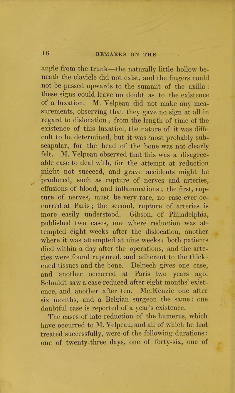1G angle from the trunk—the naturally little hollow be- neath the clavicle did not exist, and the fingers could not be passed upwards to the summit of the axilla : these signs could leave no doubt as to the existence of a luxation. M. Velpeau did not make any mea- surements, observing that they gave no sign at all in regard to dislocation; from the length of time of the existence of this luxation, the nature of it was diffi- cult to be determined, but it was most probably sub- scapular, for the head of the bone was not clearly felt. M. Velpeau observed that this was a disagree- able case to deal with, for the attempt at reduction might not succeed, and grave accidents might be produced, such as rupture of nerves and arteries, effusions of blood, and inflammations ; the first, rup- ture of nerves, must be very rare, no case ever oc- curred at Paris; the second, rupture of arteries is more easily understood. Gibson, of Philadelphia, published two cases, one where reduction was at- tempted eight weeks after the dislocation, another where it was attempted at nine weeks; both patients died within a day after the operations, and the arte- ries were found ruptured, and adherent to the thick- ened tissues and the bone. Delpech gives one case, and another occurred at Paris two years ago. Schmidt saw a case reduced after eight months' exist- ence, and another after ten. Mc.Kenzie one after six months, and a Belgian surgeon the same: one doubtful case is reported of a year's existence. The cases of late reduction of the humerus, which have occurred to M. Velpeau, and all of which he had treated successfully, were of the following durations : one of twenty-three days, one of forty-six, one of