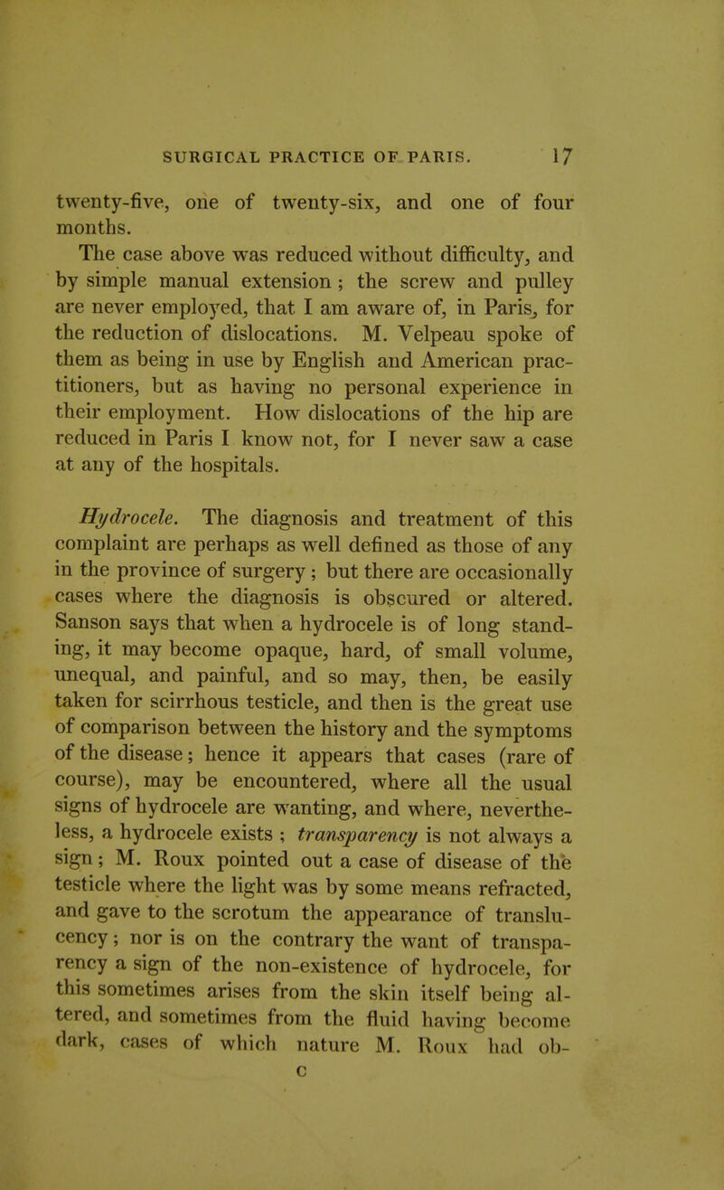 twenty-five, one of twenty-six, and one of four months. The case above was reduced without difficulty, and by simple manual extension ; the screw and pulley are never employed, that I am aware of, in PariSj for the reduction of dislocations. M. Velpeau spoke of them as being in use by English and American prac- titioners, but as having no personal experience in their employment. How dislocations of the hip are reduced in Paris I know not, for I never saw a case at any of the hospitals. Hydrocele. The diagnosis and treatment of this complaint are perhaps as well defined as those of any in the province of surgery; but there are occasionally cases where the diagnosis is obscured or altered. Sanson says that when a hydrocele is of long stand- ing, it may become opaque, hard, of small volume, unequal, and painful, and so may, then, be easily taken for scirrhous testicle, and then is the great use of comparison between the history and the symptoms of the disease; hence it appears that cases (rare of course), may be encountered, where all the usual signs of hydrocele are wanting, and where, neverthe- less, a hydrocele exists ; transparency is not always a sign; M. Roux pointed out a case of disease of the testicle where the light was by some means refracted, and gave to the scrotum the appearance of translu- cency; nor is on the contrary the want of transpa- rency a sign of the non-existence of hydrocele, for this sometimes arises from the skin itself being al- tered, and sometimes from the fluid having become dark, cases of which nature M. Roux had ob- c