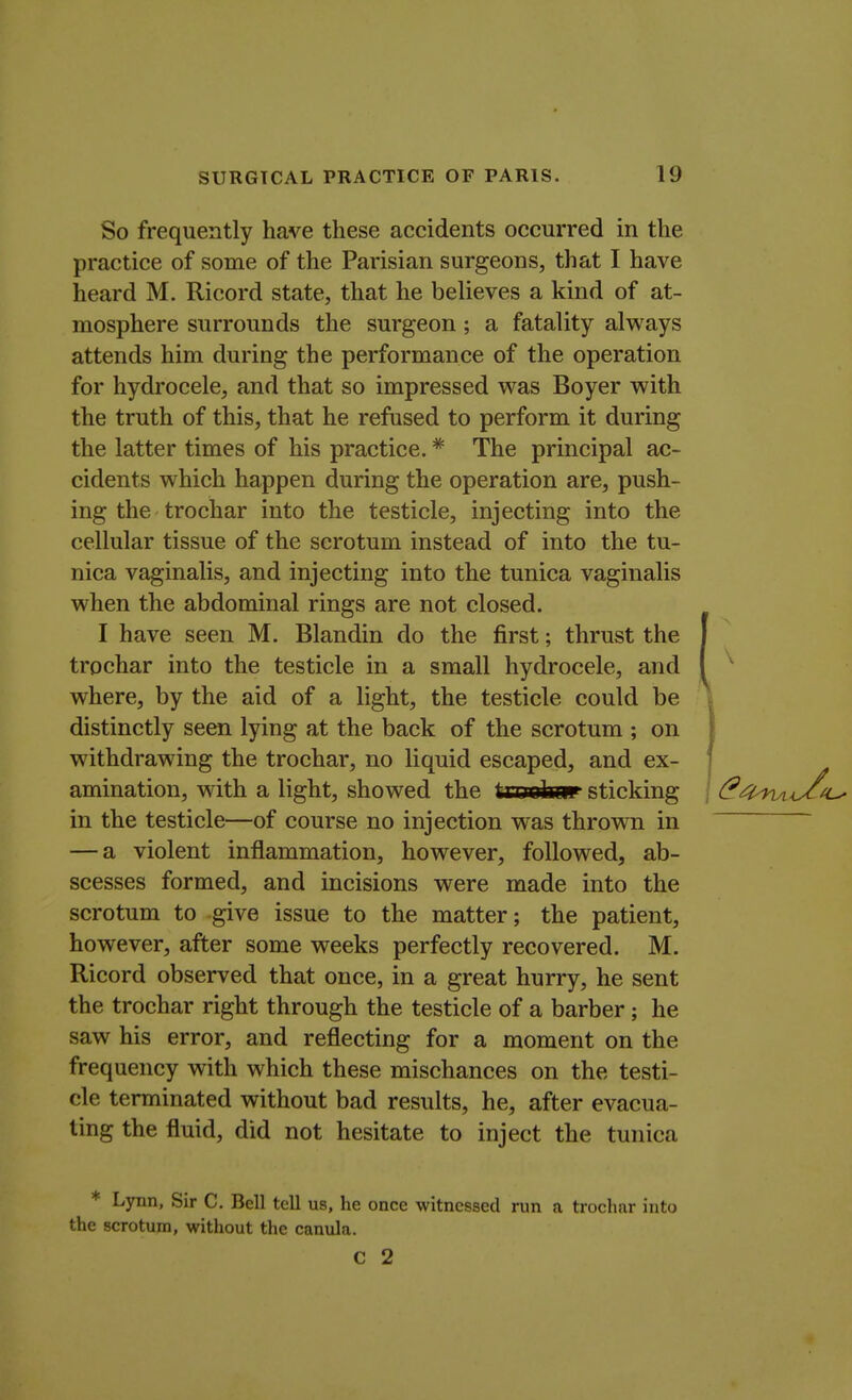 So frequently have these accidents occurred in the practice of some of the Parisian surgeons, that I have heard M. Ricord state, that he believes a kind of at- mosphere surrounds the surgeon; a fatality always attends him during the performance of the operation for hydrocele, and that so impressed was Boyer with the truth of this, that he refused to perform it during the latter times of his practice. * The principal ac- cidents which happen during the operation are, push- ing the trochar into the testicle, injecting into the cellular tissue of the scrotum instead of into the tu- nica vaginalis, and injecting into the tunica vaginalis when the abdominal rings are not closed. I have seen M. Blandin do the first; thrust the trochar into the testicle in a small hydrocele, and where, by the aid of a light, the testicle could be distinctly seen lying at the back of the scrotum ; on withdrawing the trochar, no liquid escaped, and ex- amination, with a light, showed the trtrofatir sticking in the testicle—of course no injection was thrown in — a violent inflammation, however, followed, ab- scesses formed, and incisions were made into the scrotum to give issue to the matter; the patient, however, after some weeks perfectly recovered. M. Ricord observed that once, in a great hurry, he sent the trochar right through the testicle of a barber; he saw his error, and reflecting for a moment on the frequency with which these mischances on the testi- cle terminated without bad results, he, after evacua- ting the fluid, did not hesitate to inject the tunica Lynn, Sir C. Bell tell us, he once witnessed run a trochar into the scrotum, without the canula. C 2