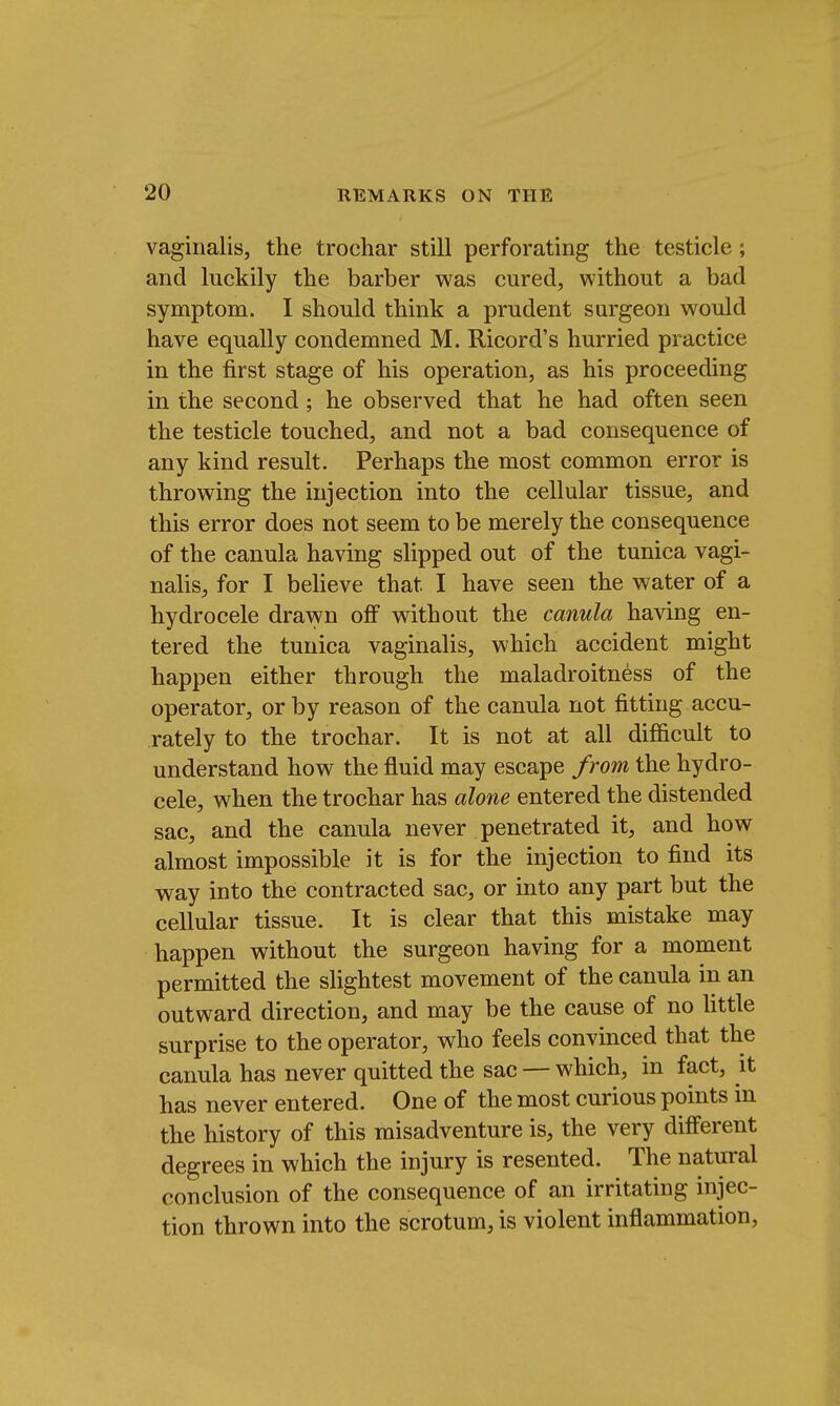 vaginalis, the trochar still perforating the testicle; and luckily the barber was cured, without a bad symptom. I should think a prudent surgeon would have equally condemned M. Ricord's hurried practice in the first stage of his operation, as his proceeding in the second; he observed that he had often seen the testicle touched, and not a bad consequence of any kind result. Perhaps the most common error is throwing the injection into the cellular tissue, and this error does not seem to be merely the consequence of the canula having slipped out of the tunica vagi- nalis, for I believe that I have seen the water of a hydrocele drawn off without the canula having en- tered the tunica vaginalis, which accident might happen either through the maladroitness of the operator, or by reason of the canula not fitting accu- rately to the trochar. It is not at all difficult to understand how the fluid may escape from the hydro- cele, when the trochar has alone entered the distended sac, and the canula never penetrated it, and how almost impossible it is for the injection to find its way into the contracted sac, or into any part but the cellular tissue. It is clear that this mistake may happen without the surgeon having for a moment permitted the slightest movement of the canula in an outward direction, and may be the cause of no little surprise to the operator, who feels convinced that the canula has never quitted the sac — which, in fact, it has never entered. One of the most curious points in the history of this misadventure is, the very different degrees in which the injury is resented. The natural conclusion of the consequence of an irritating injec- tion thrown into the scrotum, is violent inflammation,