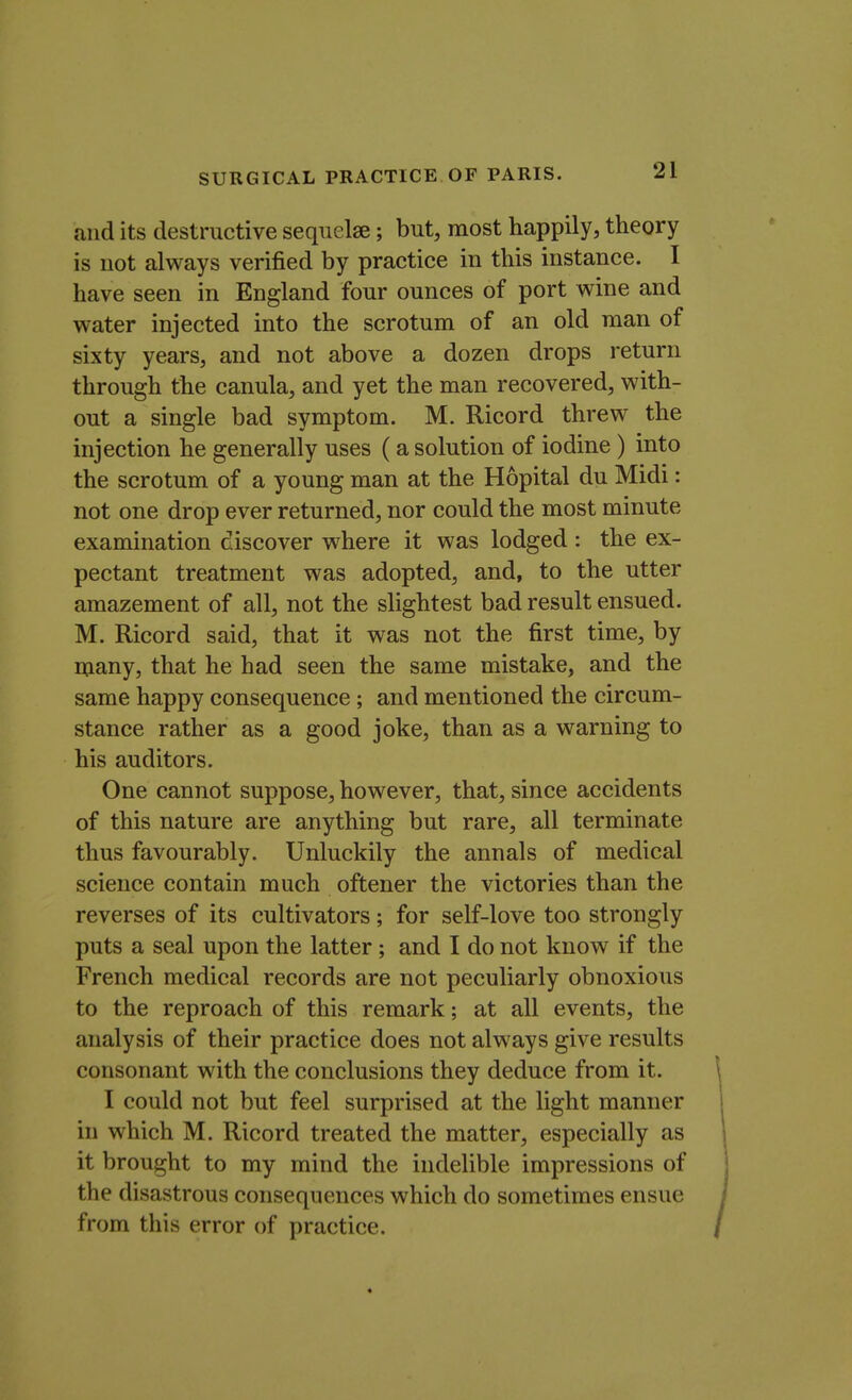 and its destructive sequelae; but, most happily, theory is not always verified by practice in this instance. I have seen in England four ounces of port wine and water injected into the scrotum of an old man of sixty years, and not above a dozen drops return through the canula, and yet the man recovered, with- out a single bad symptom. M. Ricord threw the injection he generally uses (a solution of iodine ) into the scrotum of a young man at the Hopital du Midi: not one drop ever returned, nor could the most minute examination discover where it was lodged : the ex- pectant treatment was adopted, and, to the utter amazement of all, not the slightest bad result ensued. M. Ricord said, that it was not the first time, by many, that he had seen the same mistake, and the same happy consequence ; and mentioned the circum- stance rather as a good joke, than as a warning to his auditors. One cannot suppose, however, that, since accidents of this nature are anything but rare, all terminate thus favourably. Unluckily the annals of medical science contain much oftener the victories than the reverses of its cultivators; for self-love too strongly puts a seal upon the latter; and I do not know if the French medical records are not peculiarly obnoxious to the reproach of this remark; at all events, the analysis of their practice does not always give results consonant with the conclusions they deduce from it. I could not but feel surprised at the light manner in which M. Ricord treated the matter, especially as it brought to my mind the indelible impressions of the disastrous consequences which do sometimes ensue from this error of practice.