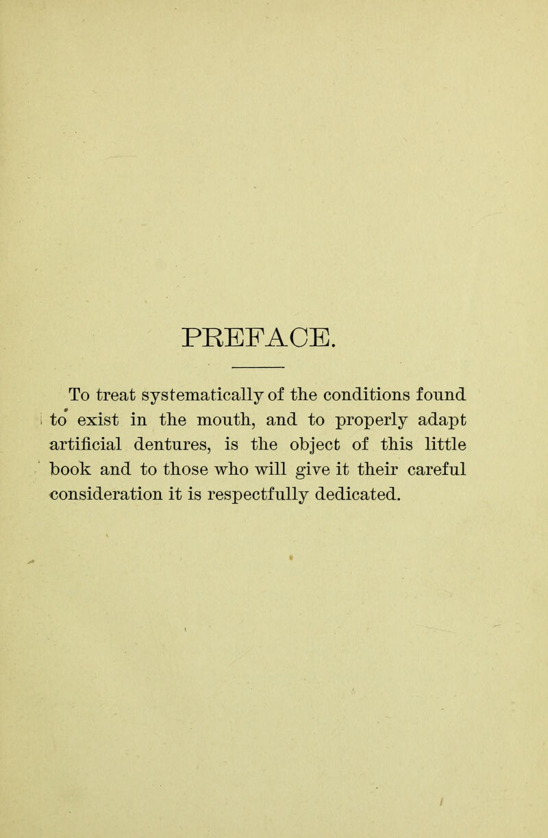 PREFACE To treat systematically of the conditions found i to exist in the mouth, and to properly adapt artificial dentures, is the object of this little book and to those who will give it their careful consideration it is respectfully dedicated. /