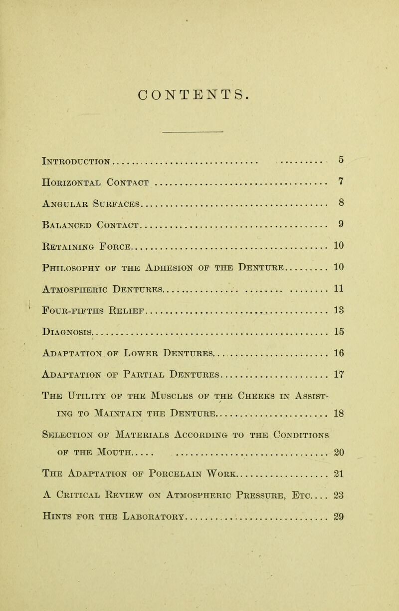 CONTENTS. Introduction 5 Horizontal Contact 7 Angular Surfaces 8 Balanced Contact 9 Retaining Force 10 Philosophy of the Adhesion of the Denture 10 Atmospheric Dentures 11 Four-fifths Relief 13 Diagnosis 15 Adaptation of Lower Dentures 16 Adaptation of Partial Dentures 17 The Utility of the Muscles of the Cheeks in Assist- ing to Maintain the Denture 18 Selection of Materials According to the Conditions of the Mouth 20 The Adaptation of Porcelain Work 21 A Critical Review on Atmospheric Pressure, Etc 23 Hints for the Laboratory 29