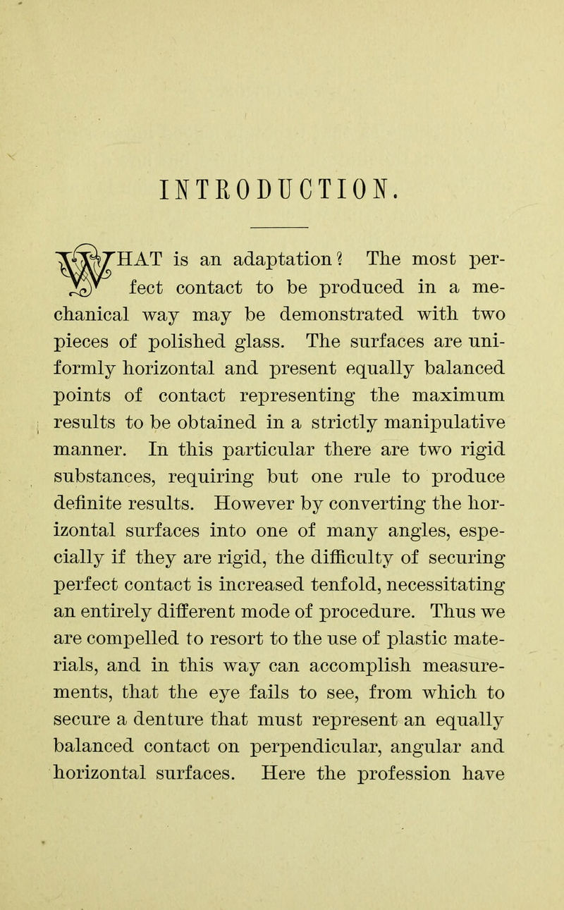 INTRODUCTION. HAT is an adaptation? The most per- fect contact to be produced in a me- chanical way may be demonstrated with two pieces of polished glass. The surfaces are uni- formly horizontal and present equally balanced points of contact representing the maximum results to be obtained in a strictly manipulative manner. In this particular there are two rigid substances, requiring but one rule to produce definite results. However by converting the hor- izontal surfaces into one of many angles, espe- cially if they are rigid, the difficulty of securing perfect contact is increased tenfold, necessitating an entirely different mode of procedure. Thus we are compelled to resort to the use of plastic mate- rials, and in this way can accomplish measure- ments, that the eye fails to see, from which to secure a denture that must represent an equally balanced contact on perpendicular, angular and horizontal surfaces. Here the profession have