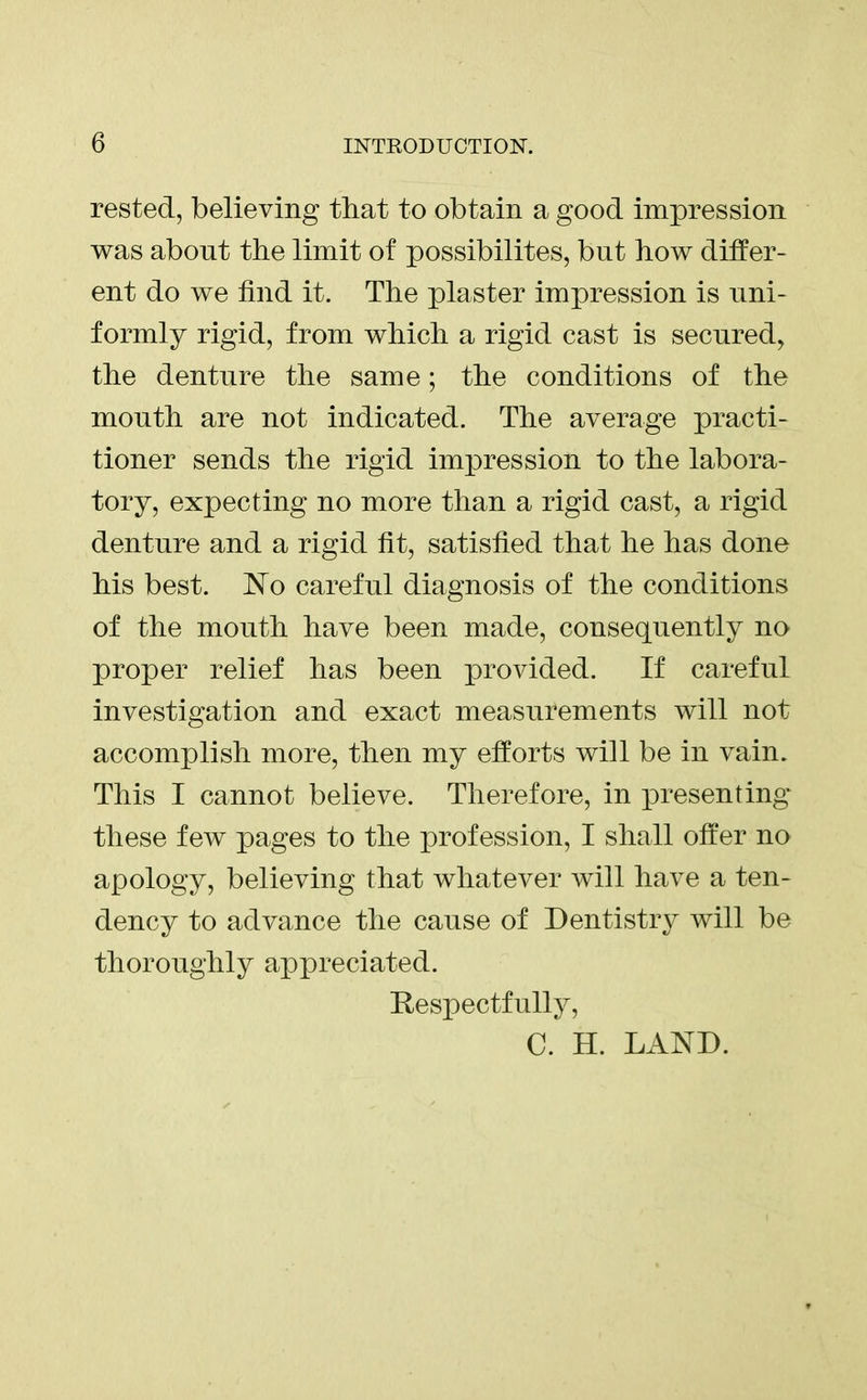 rested, believing that to obtain a good impression was about the limit of possibilites, but how differ- ent do we find it. The plaster impression is uni- formly rigid, from which a rigid cast is secured, the denture the same; the conditions of the mouth are not indicated. The average practi- tioner sends the rigid impression to the labora- tory, expecting no more than a rigid cast, a rigid denture and a rigid fit, satisfied that he has done his best. No careful diagnosis of the conditions of the mouth have been made, consequently no proper relief has been provided. If careful investigation and exact measurements will not accomplish more, then my efforts will be in vain. This I cannot believe. Therefore, in presenting these few pages to the profession, I shall offer no apology, believing that whatever will have a ten- dency to advance the cause of Dentistry will be thoroughly appreciated. Respectfully, C. H. LAND.