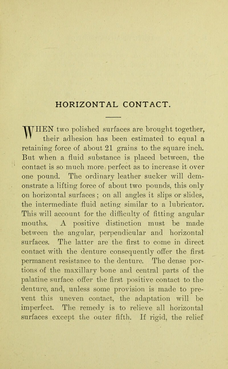 HORIZONTAL CONTACT. TIT HEN two polished surfaces are brought togetherr  their adhesion has been estimated to equal a retaining force of about 21 grains to the square inch. But when a fluid substance is placed between, the contact is so much more! perfect as to increase it over one pound. The ordinary leather sucker will dem- onstrate a lifting force of about two pounds, this only on horizontal surfaces ; on all angles it slips or slides, the intermediate fluid acting similar to a lubricator. This will account for the difficulty of fitting angular mouths. A positive distinction must be made between the angular, perpendicular and horizontal surfaces. The latter are the first to come in direct contact wTith the denture consequently offer the first permanent resistance to the denture. The dense por- tions of the maxillary bone and central parts of the palatine surface offer the first positive contact to the denture, and, unless some provision is made to pre- vent this uneven contact, the adaptation will be imperfect. The remedy is to relieve all horizontal surfaces except the outer fifth. If rigid, the relief