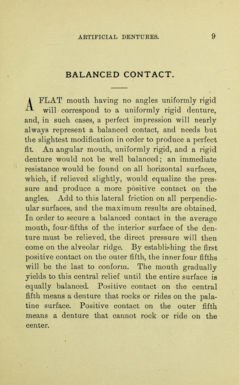 BALANCED CONTACT. A FLAT mouth having no angles uniformly rigid will correspond to a uniformly rigid denture, and, in such cases, a perfect impression will nearly always represent a balanced contact, and needs but the slightest modification in order to produce a perfect fit. An angular mouth, uniformly rigid, and a rigid denture would not be well balanced; an immediate resistance would be found on all horizontal surfaces, which, if relieved slightly, would equalize the pres- sure and produce a more positive contact on the angles. Add to this lateral friction on all perpendic- ular surfaces, and the maximum results are obtained. In order to secure a balanced contact in the average mouth, four-fifths of the interior surface of the den- ture must be relieved, the direct pressure will then come on the alveolar ridge. By establishing the first positive contact on the outer fifth, the inner four fifths will be the last to conform. The mouth gradually yields to this central relief until the entire surface is equally balanced. Positive contact on the central fifth means a denture that rocks or rides on the pala- tine surface. Positive contact on the outer fifth means a denture that cannot rock or ride on the center.