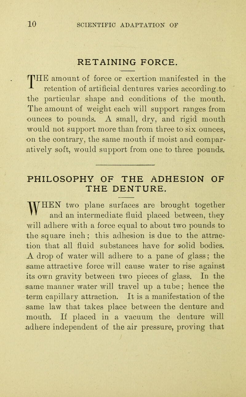 RETAINING FORCE. rpHE amount of force or exertion manifested in the ^ retention of artificial dentures varies according to the particular shape and conditions of the mouth. The amount of weight each will support ranges from •ounces to pounds. A small, dry, and rigid mouth would not support more than from three to six ounces, on the contrary, the same mouth if moist and compar- atively soft, would support from one to three pounds. PHILOSOPHY OF THE ADHESION OF THE DENTURE. TIT HEN two plane surfaces are brought together ' and an intermediate fluid placed between, they will adhere with a force equal to about two pounds to the square inch; this adhesion is due to the attrac- tion that all fluid substances have for solid bodies. A drop of water will adhere to a pane of glass; the same attractive force will cause water to rise against its own gravity between two pieces of glass. In the same manner water will travel up a tube; hence the term capillary attraction. It is a manifestation of the same law that takes place between the denture and mouth. If placed in a vacuum the denture will adhere independent of the air pressure, proving that