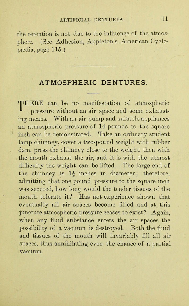 the retention is not due to the influence of the atmos- phere. (See Adhesion, Appleton's American Cyclo- paedia, page 115.) ATMOSPHERIC DENTURES. HP HERE can be no manifestation of atmospheric pressure without an air space and some exhaust- ing means. With an air pump and suitable appliances an atmospheric pressure of 14 pounds to the square inch can be demonstrated. Take an ordinary student lamp chimney, cover a two-pound weight with rubber dam, press the chimney close to the weight, then with the mouth exhaust the air, and it is with the utmost difficulty the weight can be lifted. The large end of the chimney is 1-| inches in diameter; therefore, admitting that one pound pressure to the square inch was secured, how long would the tender tissues of the mouth tolerate it? Has not experience shown that eventually all air spaces become filled and at this juncture atmospheric pressure ceases to exist? Again, when any fluid substance enters the air spaces the possibility of a vacuum is destroyed. Both the fluid and tissues of the mouth will invariably fill all air spaces, thus annihilating even the chance of a partial vacuum.