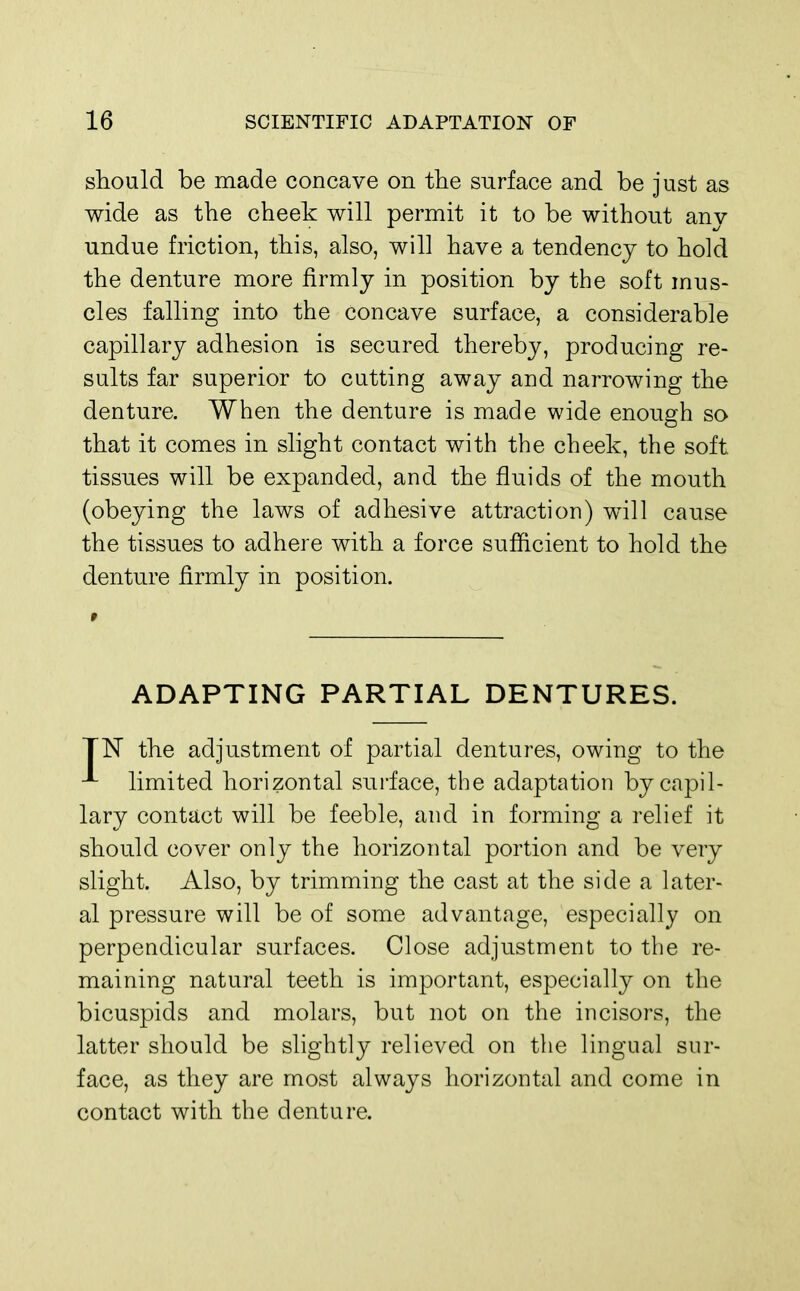 should be made concave on the surface and be just as wide as the cheek will permit it to be without any undue friction, this, also, will have a tendency to hold the denture more firmly in position by the soft mus- cles falling into the concave surface, a considerable capillary adhesion is secured thereby, producing re- sults far superior to cutting away and narrowing the denture. When the denture is made wide enough so that it comes in slight contact with the cheek, the soft tissues will be expanded, and the fluids of the mouth (obeying the laws of adhesive attraction) will cause the tissues to adhere with a force sufficient to hold the denture firmly in position. ADAPTING PARTIAL DENTURES. TN the adjustment of partial dentures, owing to the limited horizontal surface, the adaptation by capil- lary contact will be feeble, and in forming a relief it should cover only the horizontal portion and be very slight. Also, by trimming the cast at the side a later- al pressure will be of some advantage, especially on perpendicular surfaces. Close adjustment to the re- maining natural teeth is important, especially on the bicuspids and molars, but not on the incisors, the latter should be slightly relieved on the lingual sur- face, as they are most always horizontal and come in contact with the denture.