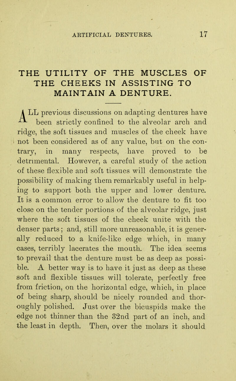 THE UTILITY OF THE MUSCLES OF THE CHEEKS IN ASSISTING TO MAINTAIN A DENTURE. A LL previous discussions on adapting dentures have been strictly confined to the alveolar arch and ridge, the soft tissues and muscles of the cheek have i not been considered as of any value, but on the con- trary, in many respects, have proved to be detrimental. However, a careful study of the action of these flexible and soft tissues will demonstrate the possibility of making them remarkably useful in help- ing to support both the upper and lower denture. It is a common error to allow the denture to fit too close on the tender portions of the alveolar ridge, just where the soft tissues of the cheek unite with the denser parts ; and, still more unreasonable, it is gener- ally reduced to a knife-like edge which, in many cases, terribly lacerates the mouth. The idea seems to prevail that the denture must be as deep as possi- ble. A better way is to have it just as deep as these soft and flexible tissues will tolerate, perfectly free from friction, on the horizontal edge, which, in place of being sharp, should be nicely rounded and thor- oughly polished. Just over the bicuspids make the edge not thinner than the 32nd part of an inch, and the least in depth. Then, over the molars it should