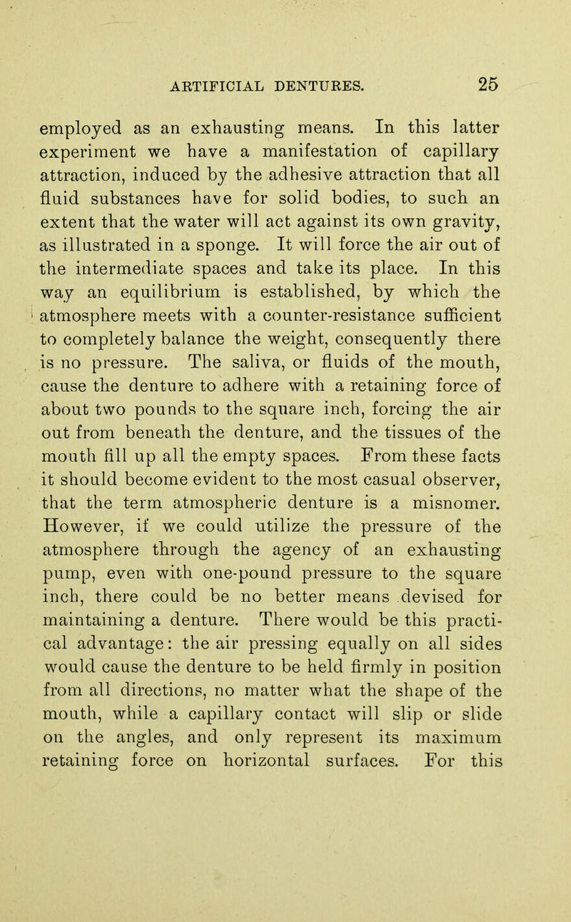 employed as an exhausting means. In this latter experiment we have a manifestation of capillary attraction, induced by the adhesive attraction that all fluid substances have for solid bodies, to such an extent that the water will act against its own gravity, as illustrated in a sponge. It will force the air out of the intermediate spaces and take its place. In this way an equilibrium is established, by which the ! atmosphere meets with a counter-resistance sufficient to completely balance the weight, consequently there is no pressure. The saliva, or fluids of the mouth, cause the denture to adhere with a retaining force of about two pounds to the square inch, forcing the air out from beneath the denture, and the tissues of the mouth fill up all the empty spaces. From these facts it should become evident to the most casual observer, that the term atmospheric denture is a misnomer. However, if we could utilize the pressure of the atmosphere through the agency of an exhausting pump, even with one-pound pressure to the square inch, there could be no better means devised for maintaining a denture. There would be this practi- cal advantage: the air pressing equally on all sides would cause the denture to be held firmly in position from all directions, no matter what the shape of the mouth, while a capillary contact will slip or slide on the angles, and only represent its maximum retaining force on horizontal surfaces. For this