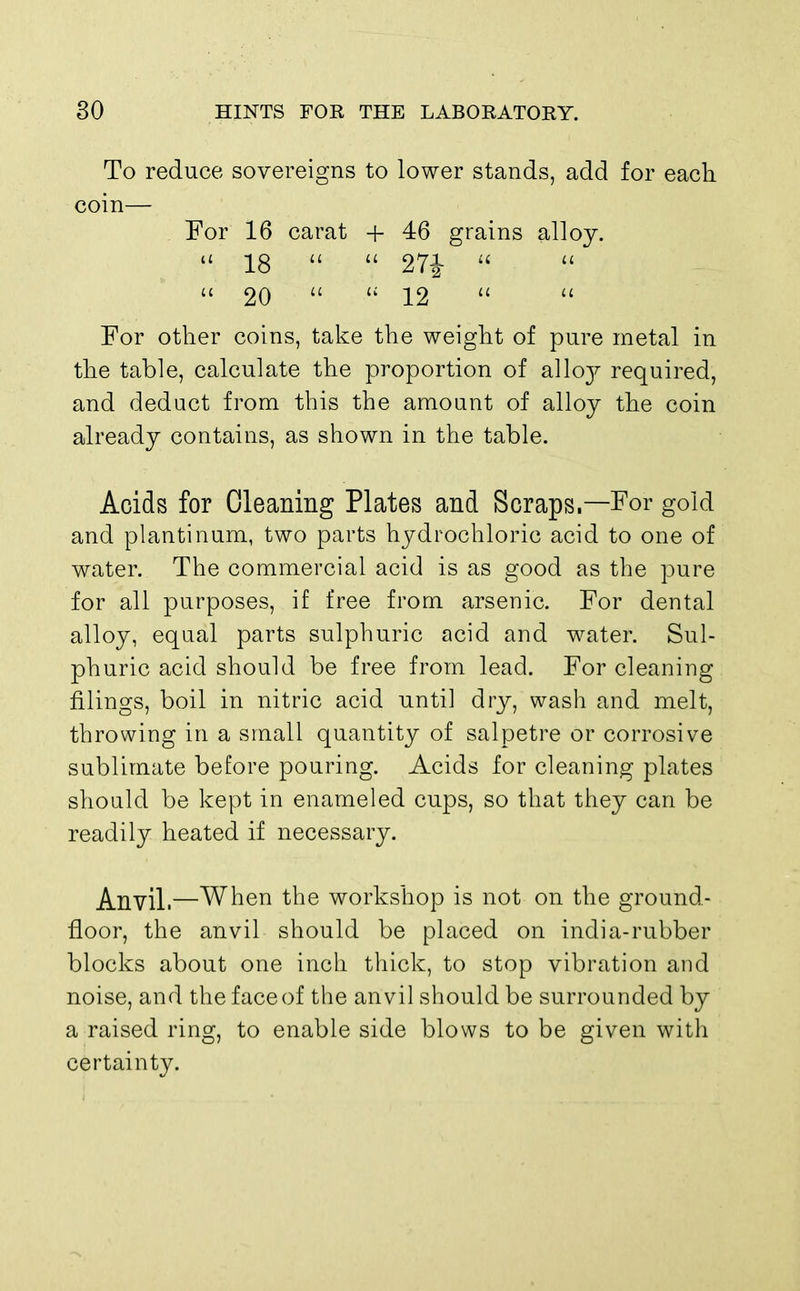 To reduce sovereigns to lower stands, add for each coin— For 16 carat + 46 grains alloy. « 18   27J   20   12   For other coins, take the weight of pare metal in the table, calculate the proportion of sdloj required, and deduct from this the amount of alloy the coin already contains, as shown in the table. Acids for Cleaning Plates and Scraps.—For gold and plantinum, two parts hydrochloric acid to one of water. The commercial acid is as good as the pure for all purposes, if free from arsenic. For dental alloy, equal parts sulphuric acid and water. Sul- phuric acid should be free from lead. For cleaning filings, boil in nitric acid until dry, wash and melt, throwing in a small quantity of salpetre or corrosive sublimate before pouring. Acids for cleaning plates should be kept in enameled cups, so that they can be readily heated if necessary. Anvil.—When the workshop is not on the ground- floor, the anvil should be placed on india-rubber blocks about one inch thick, to stop vibration and noise, and the face of the anvil should be surrounded by a raised ring, to enable side blows to be given with certainty.