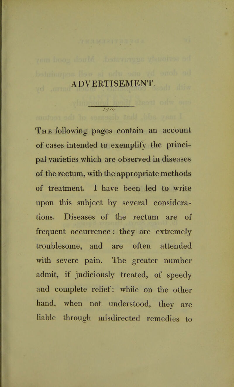 ADVERTISEMENT. The following pages contain an account of cases intended to exemplify the princi- pal varieties which are observed in diseases of the rectum, with the appropriate methods of treatment. I have been led to write upon this subject by several considera- tions. Diseases of the rectum are of frequent occurrence: they are extremely troublesome, and are often attended with severe pain. The greater number admit, if judiciously treated, of speedy and complete relief: while on the other hand, when not understood, they are liable through misdirected remedies to