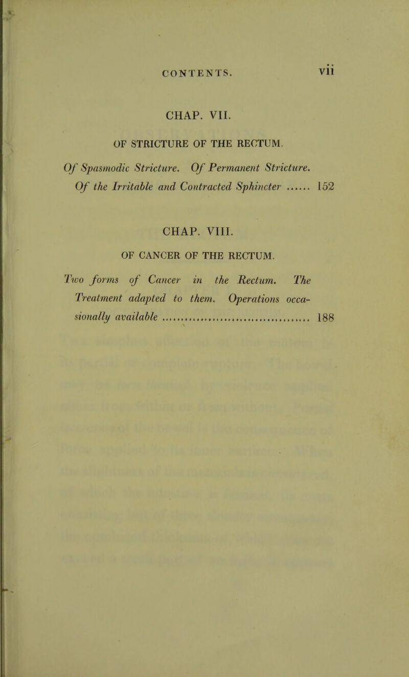 CHAP. VII. OF STRICTURE OF THE RECTUM. Of Spasmodic Stricture. Of Permanent Stricture. Of the Irritable atid Contracted Sphincter 152 CHAP. VIII. OF CANCER OF THE RECTUM. Two forms of Cancer in the Rectum. The Treatment adapted to them. Operations occa- sionally available 188