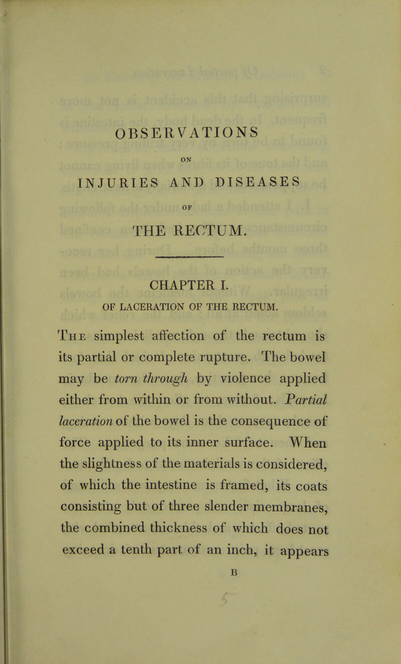 OBSERVATIONS ON INJURIES AND DISEASES OF THE RECTUM. CHAPTER I. OF LACERATION OF THE RECTUM. The simplest affection of the rectum is its partial or complete rupture. The bowel may be torn through by violence applied either from within or from without. Partial laceration of the bowel is the consequence of force applied to its inner surface. When the slightness of the materials is considered, of which the intestine is framed, its coats consisting but of three slender membranes, the combined thickness of which does not exceed a tenth part of an inch, it appears B