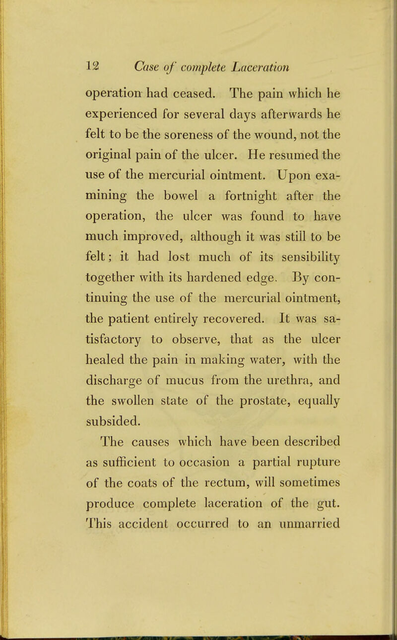 operation had ceased. The pain which he experienced for several days afterwards he felt to be the soreness of the wound, not the original pain of the ulcer. He resumed the use of the mercurial ointment. Upon exa- mining the bowel a fortnight after the operation, the ulcer was found to have much improved, although it was still to be felt; it had lost much of its sensibility together with its hardened edge. By con- tinuing the use of the mercurial ointment, the patient entirely recovered. It was sa- tisfactory to observe, that as the ulcer healed the pain in making water, with the discharge of mucus from the urethra, and the swollen state of the prostate, equally subsided. The causes which have been described as sufficient to occasion a partial rupture of the coats of the rectum, will sometimes produce complete laceration of the gut. This accident occurred to an unmarried