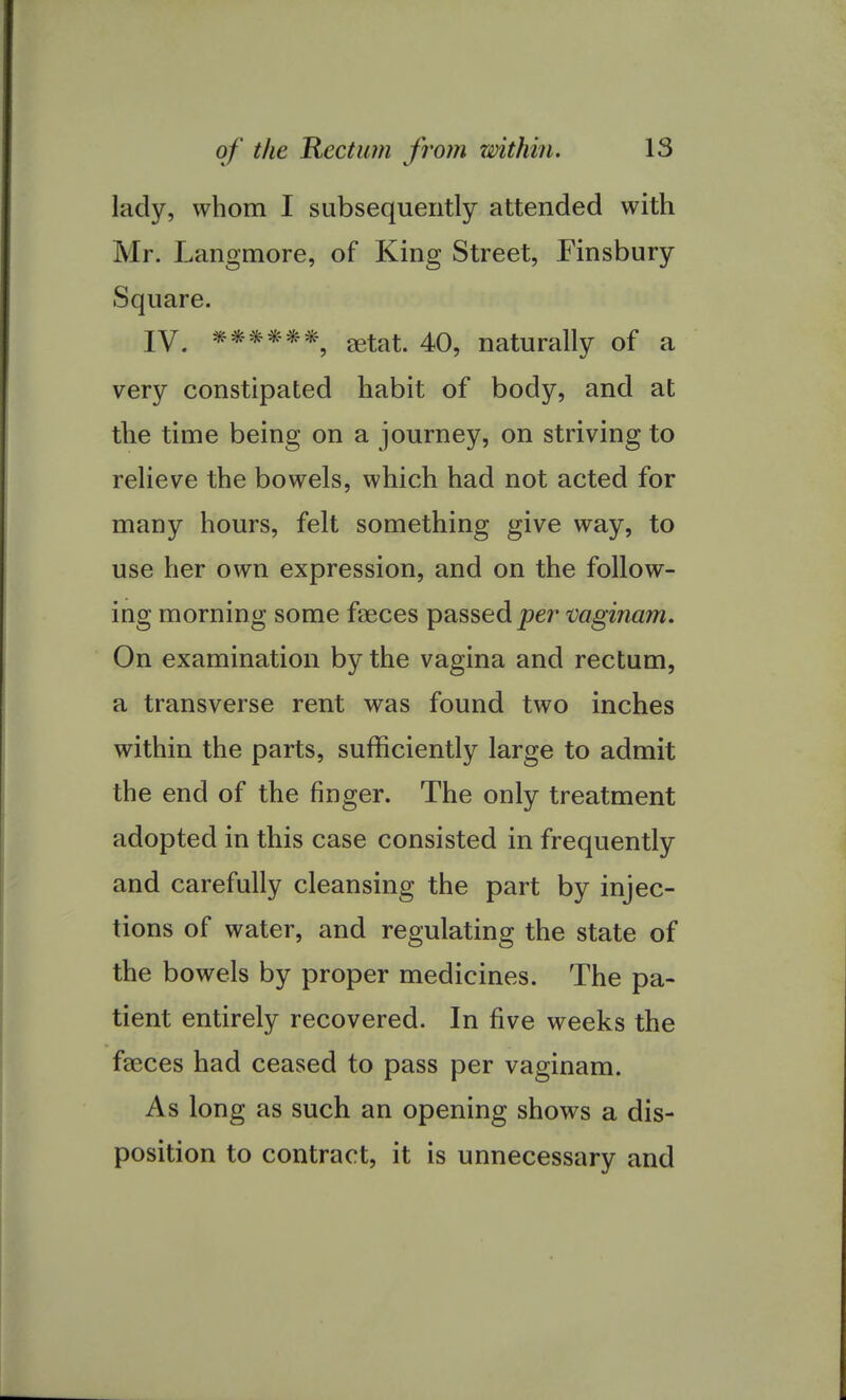 lady, whom I subsequently attended with Mr. Langmore, of King Street, Finsbury Square. IV. ******, getat. 40, naturally of a very constipated habit of body, and at the time being on a journey, on striving to relieve the bowels, which had not acted for many hours, felt something give way, to use her own expression, and on the follow- ing morning some faeces passed per vaginam. On examination by the vagina and rectum, a transverse rent was found two inches within the parts, sufficiently large to admit the end of the finger. The only treatment adopted in this case consisted in frequently and carefully cleansing the part by injec- tions of water, and regulating the state of the bowels by proper medicines. The pa- tient entirely recovered. In five weeks the fasces had ceased to pass per vaginam. As long as such an opening shows a dis- position to contract, it is unnecessary and