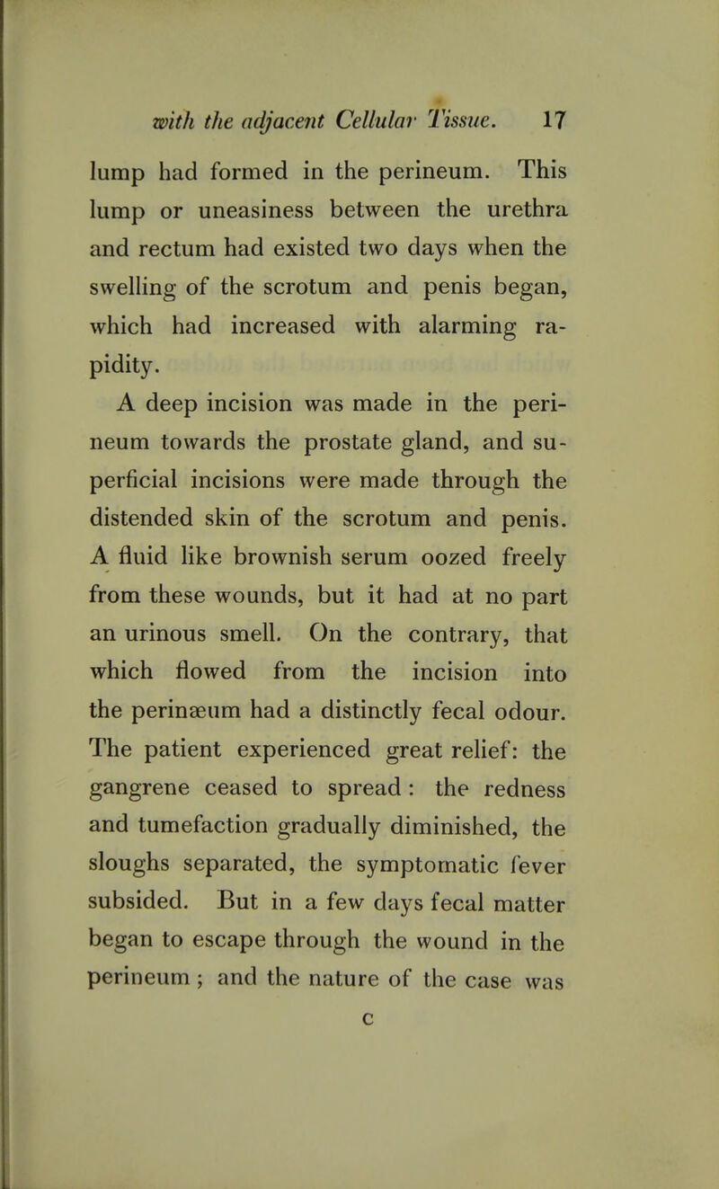 lump had formed in the perineum. This lump or uneasiness between the urethra and rectum had existed two days when the swelling of the scrotum and penis began, which had increased with alarming ra- pidity. A deep incision was made in the peri- neum towards the prostate gland, and su- perficial incisions were made through the distended skin of the scrotum and penis. A fluid like brownish serum oozed freely from these wounds, but it had at no part an urinous smell. On the contrary, that which flowed from the incision into the perinaeum had a distinctly fecal odour. The patient experienced great relief: the gangrene ceased to spread : the redness and tumefaction gradually diminished, the sloughs separated, the symptomatic fever subsided. But in a few days fecal matter began to escape through the wound in the perineum; and the nature of the case was