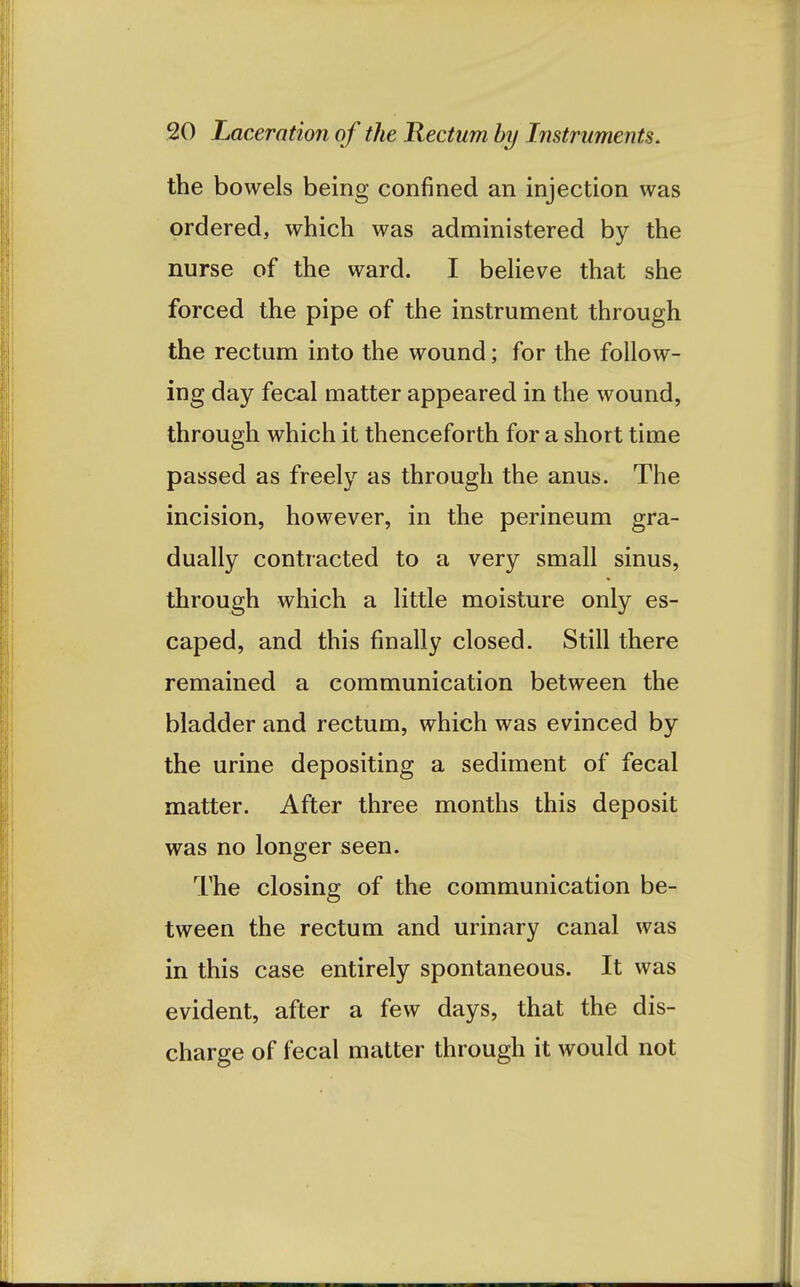 the bowels being confined an injection was ordered, which was administered by the nurse of the ward. I believe that she forced the pipe of the instrument through the rectum into the wound; for the follow- ing day fecal matter appeared in the wound, through which it thenceforth for a short time passed as freely as through the anus. The incision, however, in the perineum gra- dually contracted to a very small sinus, through which a little moisture only es- caped, and this finally closed. Still there remained a communication between the bladder and rectum, which was evinced by the urine depositing a sediment of fecal matter. After three months this deposit was no longer seen. The closing of the communication be- tween the rectum and urinary canal was in this case entirely spontaneous. It was evident, after a few days, that the dis- charge of fecal matter through it would not