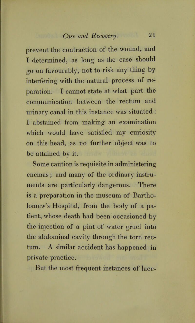 prevent the contraction of the wound, and T determined, as long as the case should go on favourably, not to risk any thing by interfering with the natural process of re- paration. I cannot state at what part the communication between the rectum and urinary canal in this instance was situated : I abstained from making an examination which would have satisfied my curiosity on this head, as no further object was to be attained by it. Some caution is requisite in administering enemas; and many of the ordinary instru- ments are particularly dangerous. There is a preparation in the museum of Bartho- lomew's Hospital, from the body of a pa- tient, whose death had been occasioned by the injection of a pint of water gruel into the abdominal cavity through the torn rec- tum. A similar accident has happened in private practice. But the most frequent instances of lace-