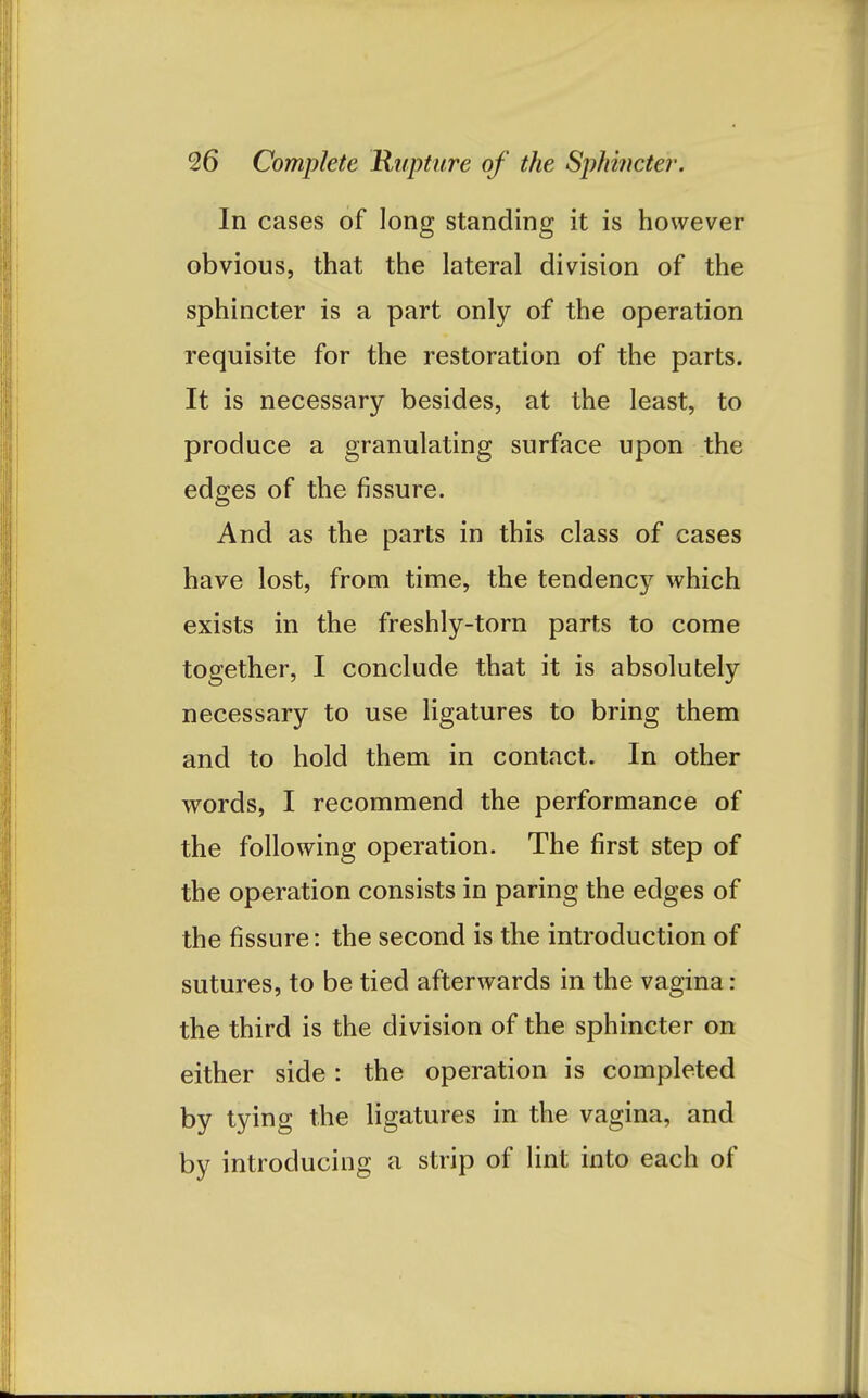 In cases of long standing it is however obvious, that the lateral division of the sphincter is a part only of the operation requisite for the restoration of the parts. It is necessary besides, at the least, to produce a granulating surface upon the edges of the fissure. And as the parts in this class of cases have lost, from time, the tendency which exists in the freshly-torn parts to come together, I conclude that it is absolutely necessary to use ligatures to bring them and to hold them in contact. In other words, I recommend the performance of the following operation. The first step of the operation consists in paring the edges of the fissure: the second is the introduction of sutures, to be tied afterwards in the vagina : the third is the division of the sphincter on either side: the operation is completed by tying the ligatures in the vagina, and by introducing a strip of lint into each of