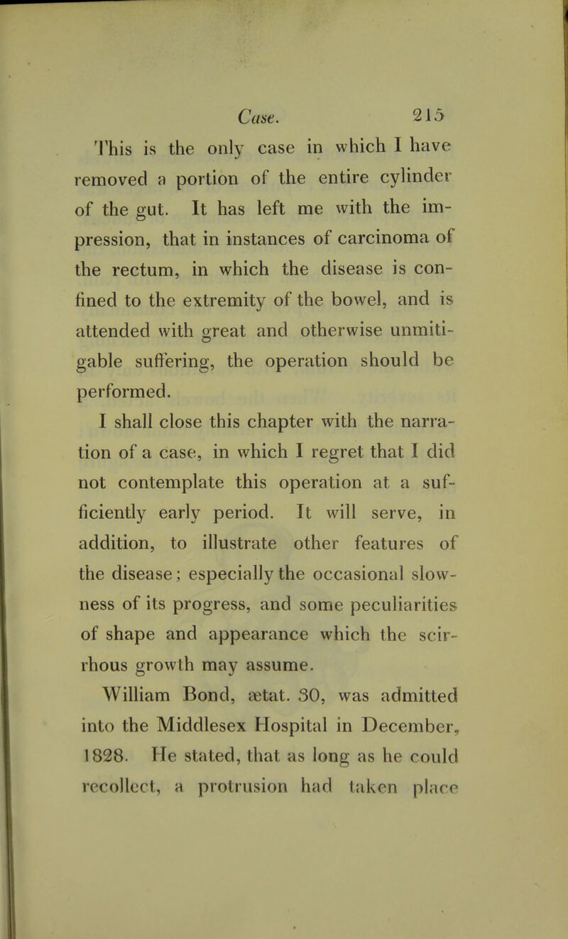This is the only case in which I have removed a portion of the entire cylinder of the gut. It has left me with the im- pression, that in instances of carcinoma of the rectum, in which the disease is con- fined to the extremity of the bowel, and is attended with great and otherwise unmiti- gable suffering, the operation should be performed. I shall close this chapter with the narra- tion of a case, in which I regret that I did not contemplate this operation at a suf- ficiently early period. It will serve, in addition, to illustrate other features of the disease; especially the occasional slow- ness of its progress, and some peculiarities of shape and appearance which the scir- rhous growth may assume. William Bond, rctat. 30, was admitted into the Middlesex Hospital in December., 1828. He stated, that as long as he could recollect, a protrusion had taken place