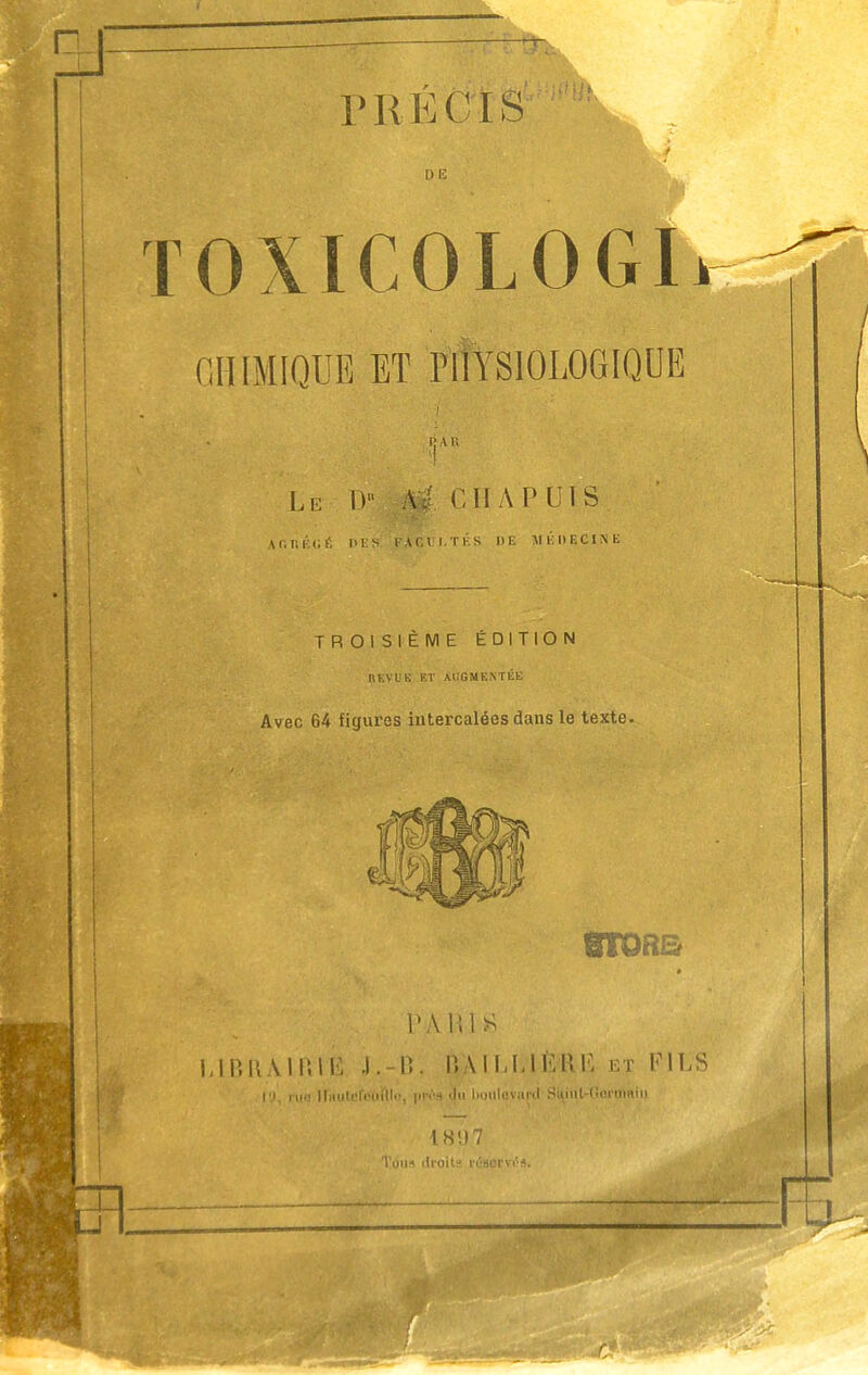 DE TOXICOLOGI CHIMIQUE ET •iv Le IV A. Cil A PUIS AC.nÉCÉ DES FACULTÉS DE MÉDECINE TROISIÈME ÉDITION REVUE KT AUGMENTÉE Avec 64 figures intercalées dans le texte. VA 111 S | LtBflÀlFttB J.-B, IVAILLIÈKK et FILS d S:uiil-<Sm-tnni 18 V) 7 Irolts irsorvi'-s.