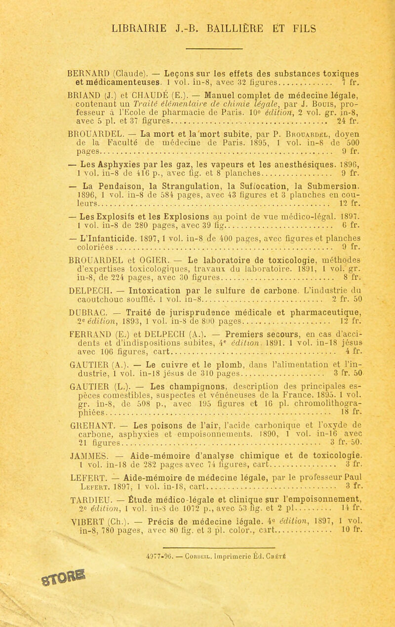 LIBRAIRIE J.-B. BAILLIÈRE ET FILS BERNARD (Claude). — Leçons sur les effets des substances toxiques et médicamenteuses. 1 vol. in-8, avec 32 figures 7 fr. BRIAND (J.) et CHAUDÉ (E.). — Manuel complet de médecine légale, contenaut un Traité élémentaire de chimie légale, par J. Bouis, pro- fesseur à l'Ecole de pharmacie de Paris. 10° édition, 2 vol. gr. in-8, avec 5 pl. et 37 figures 24 fr. BROUARDEL. — La mort et la mort subite, par P. Brouardël, doyen de la Faculté de médecine de Paris. 1895, 1 vol. in-8 de 500 pages 9 fr. — Les Asphyxies parles gaz, les vapeurs et les anesthésiques. 1896, 1 vol. iu-8 de 41G p., avec fig. et 8 planches 9 fr. — La Pendaison, la Strangulation, la Sufiocation, la Submersion. 1896, 1 vol. in-8 de 584 pages, avec 43 figures et 3 planches en cou- leurs 12 fr. — Les Explosifs et les Explosions au point de vue médico-légal. 1897. 1 vol. in-8 de 280 pages, avec 39 fig 6 fr. — L'Infanticide. 1897, 1 vol. iu-8 de 400 pages, avec figures et planches coloriées 9 fr. BROUARDEL et OGIER. — Le laboratoire de toxicologie, méthodes d'expertises toxicologiques, travaux du laboratoire. 1891, 1 vol. gr. in-8, de 224 pages, avec 30 figures 8 fr. DELPECII. — Intoxication par le sulfure de carbone. L'industrie du caoutchouc soufflé. 1 vol. in-8 2 fr. 50 DUBRAC. — Traité de jurisprudence médicale et pharmaceutique, 2e édition, 1893, 1 vol. in-S de 8i)0 pages 12 fr. FERRAND (E.) et DELPECH (A.). — Premiers secours, en cas d'acci- dents et d'indispositions subites, 4e édition, 1891. 1 vol. in-18 jésus avec 106 figures, cart 4 fr. GAUTIER (A.). — Le cuivre et le plomb, dans Paliuientation et l'in- dustrie, 1 vol. in-18 jésus de 310 pages 3 fr. 50 GAUTIER (L.). — Les champignons, description des principales es- pèces comestibles, suspectes et vénéneuses de la France. 1895. 1 vol. gr. in-8, de 508 p., avec 195 figures et 16 pl. chromolithogra- phiées 18 fr. GREHANT. — Les poisons de l'air, l'acide carbonique et l'oxyde de carbone, asphyxies et empoisonnements. 1890, 1 vol. in-16 avec 21 figures 3 fr. 50. JAMMES. — Aide-mémoire d'analyse chimique et de toxicologie. I vol. in-18 de 282 pages avec 74 ligures, cart 3 fr. LEFERT. — Aide-mémoire de médecine légale, par le professeur Paul Lefeht. 1897, 1 vol. iu-18, cart 3 fr. TARDIEU. — Étude médico-légale et clinique sur l'empoisonnement, 2° édition, 1 vol. in-S de 1072 p., avec 53 hg. et 2 pl 14 fr. V1BERT (Ch.). — Précis de médecine légale. 4° édition, 1S97, 1 vol. in-8, 780 pages, avec 80 fig. et 3 pl. color., cart 10 fr. 4977-00. — Corukil. Imprimerie Éd. CnÉTÉ