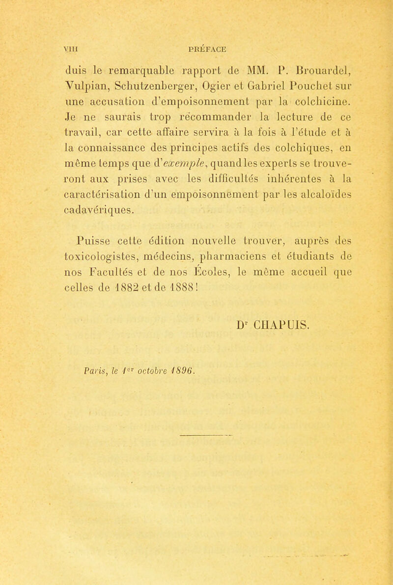 duis le remarquable rapport de MM. P. IJrouardel, Vulpian, Schutzenberger, Ogier et Gabriel Pouchet sur une accusation d'empoisonnement par la colchicine. Je ne saurais trop recommander la lecture de ce travail, car cette affaire servira à la fois à l'étude et à la connaissance des principes actifs des colchiques, en même temps que exemple, quand les experts se trouve- ront aux prises avec les difficultés inhérentes à la caractérisation d'un empoisonnement par les alcaloïdes cadavériques. Puisse cette édition nouvelle trouver, auprès des toxicologistes, médecins, pharmaciens et étudiants de nos Facultés et de nos Ecoles, le môme accueil que celles de 1882 et de 1888! Dr CHAPUIS. Paris, le 'lor octobre 4896.