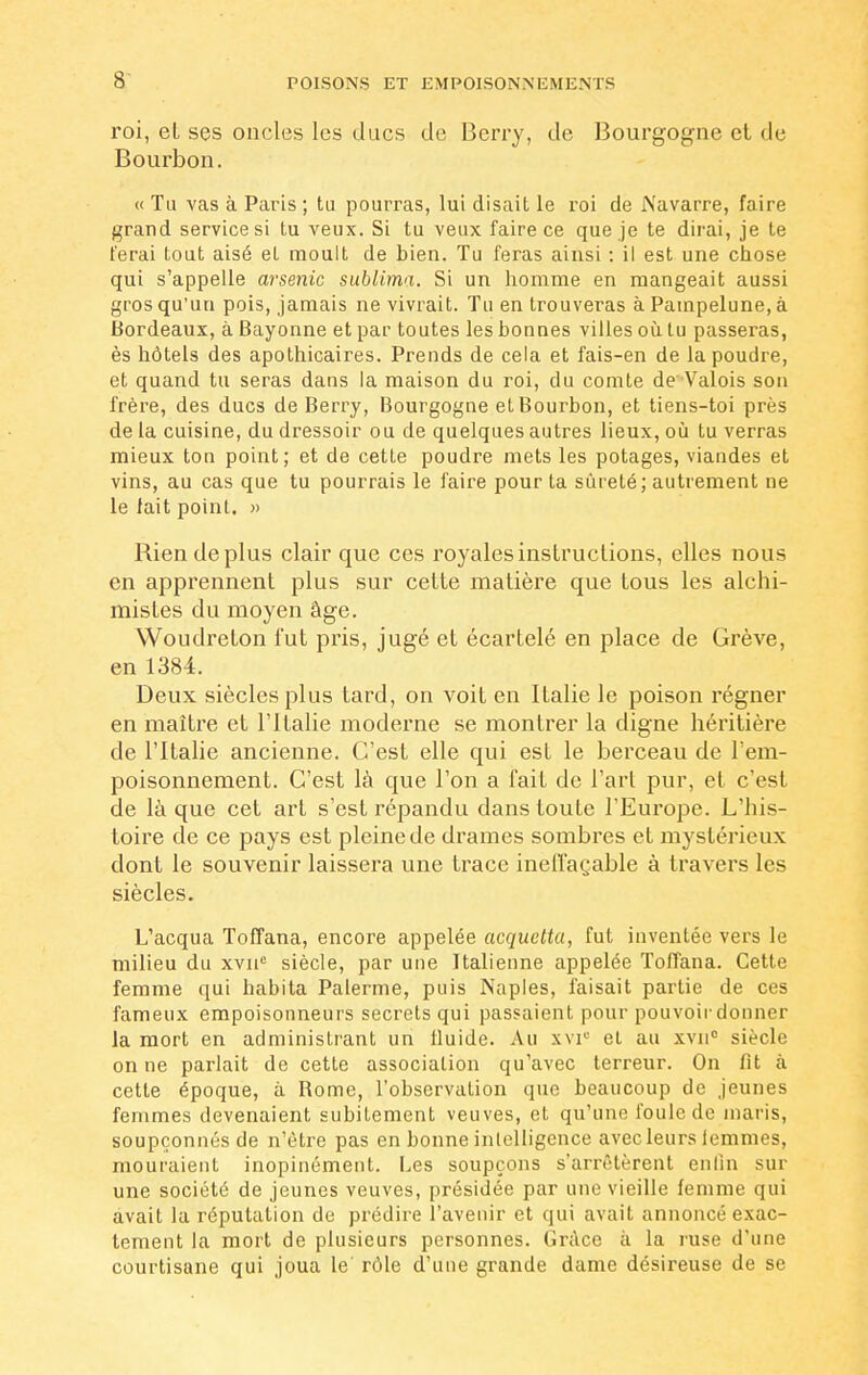 roi, et ses oncles les ducs de Berry, de Bourgogne cl de Bourbon. « Tu vas à Paris ; tu pourras, lui disait le roi de Navarre, faire grand service si tu veux. Si tu veux faire ce que je te dirai, je te ferai tout aisé et moult de bien. Tu feras ainsi : il est une chose qui s'appelle arsenic sublima. Si un homme en mangeait aussi gros qu'un pois, jamais ne vivrait. Tu en trouveras à Pampelune, à Bordeaux, à Bayonne et par toutes les bonnes villes où tu passeras, ès hôtels des apothicaires. Prends de cela et fais-en de la poudre, et quand tu seras dans la maison du roi, du comte de Valois son frère, des ducs de Berry, Bourgogne et Bourbon, et tiens-toi près de la cuisine, du dressoir ou de quelques autres lieux, où tu verras mieux ton point; et de cette poudre mets les potages, viandes et vins, au cas que tu pourrais le faire pour ta sûreté; autrement ne le fait point. » Rien de plus clair que ces royales instructions, elles nous en apprennent plus sur cette matière que tous les alchi- mistes du moyen âge. Woudreton l'ut pris, jugé et écartelé en place de Grève, en 1384. Deux siècles plus tard, on voit en Italie le poison régner en maître et l'Italie moderne se montrer la digne héritière de l'Italie ancienne. C'est elle qui est le berceau de l'em- poisonnement. C'est là que l'on a l'ait de l'art pur, et c'est de là que cet art s'est répandu dans toute l'Europe. L'his- toire de ce pays est pleine de drames sombres et mystérieux dont le souvenir laissera une trace ineffaçable à travers les siècles. L'acqua Toffana, encore appetée acquetta, fut inventée vers le milieu du xvne siècle, par une Italienne appelée Toffana. Cette femme qui habita Païenne, puis Naples, faisait partie de ces fameux empoisonneurs secrets qui passaient pour pouvoir donner la mort en administrant un fluide. Au xvi° et au xvnc siècle on ne parlait de cette association qu'avec terreur. On fit à cette époque, à Borne, l'observation que beaucoup de jeunes femmes devenaient subitement veuves, et qu'une foule de maris, soupçonnés de n'être pas en bonne inlelligence avec leurs lemmes, mouraient inopinément. Les soupçons s'arrêtèrent enfin sur une société de jeunes veuves, présidée par une vieille femme qui avait la réputation de prédire l'avenir et qui avait annoncé exac- tement la mort de plusieurs personnes. Grâce à la ruse d'une courtisane qui joua le rôle d'une grande dame désireuse de se