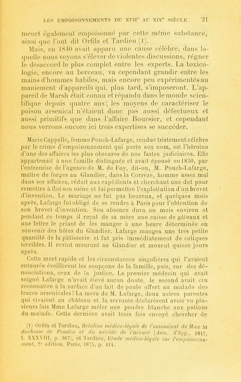 meurl égalemenl empoisonné par colle môme substance, ainsi que l'ont dit Orfila et Tardieu (1). Mais, en 1840 avail apparu une cause célèbre, dans la- quelle nous voyons s'élever de violentes discussions, régner le désaccord le plus complet entre les experts. La toxico- logie, encore au berceau, va cependant grandir entre les mains d'hommes habiles, mais encore peu expérimentés au maniement d'appareils qui, plus tard, s'imposeront. L'ap- pareil de Marsh était connu etrépandu dans le monde scien- tifique depuis quatre ans; les moyens de caractériser le poison arsenical n'étaient donc pas aussi défectueux et aussi primitifs que dans l'affaire Boursier, et cependant nous verrons encore ici trois expertises se succéder. MarieCappelle, femmePouch-Lafarge, rendue tristement célèbre par le crime d'empoisonnement qui porte son nom, est l'héroïne d'une des affaires les plus obscures de nos fastes judiciaires. Elle appartenait aune famille distinguée et avait épousé en 1830, par l'entremise de l'agence de M. de Foy, dit-on, M. Pouch-Lafarge, maître de forges au Glandier, dans la Corrèze, homme assez mal dans ses affaires, réduit aux expédients et cherchant une dot pour remettre à flot son usine et lui permettre l'exploitation d'un brevet d'invention. Le mariage ne fut pas heureux, et quelques mois après, Lafarge fut obligé de se rendre à Paris pour l'obtention de son brevet d'invention. Son absence dura un mois environ et pendant ce temps il reçut de sa mère une caisse de gâteaux et une lettre le priant de les manger à une heure déterminée en souvenir des hôtes du Glandier. Lafarge mangea une très petite quantité de la pâtisserie et fut pris immédiatement de coliques terribles. Il revint mourant au Glandier et mourut quinze jours après. Cette mort rapide et les circonstances singulières qui l'avaient entourée éveillèrent les soupçons de la famille, puis, sur des dé- nonciations, ceux de la justice. Le premier médecin qui avait soigné Lafarge n'avait élevé aucun doute, le second avail, cru reconnatlre à la surface d'un lait de poule offert au malade des traces arsenicales! La mère de M. Lafarge, deux autres parentes qui vivaient au château et la servante déclarèrent avoir vu plu- sieurs l'ois Mme Lafarge mêler une poudre blanche aux potions du malade. Celte dernière avait trois fois envoyé chercher de (I) Orfila et Tardieu, Relation médico-lér/ale de l'assassinai de Mine la duchesse dp Praslin ci du suicide de l'accusé [Âhn, d'/n/r/., \8'n, t. w.will, p, 361), et Tardieu, Elude médico-légale sur l'empoisonne-