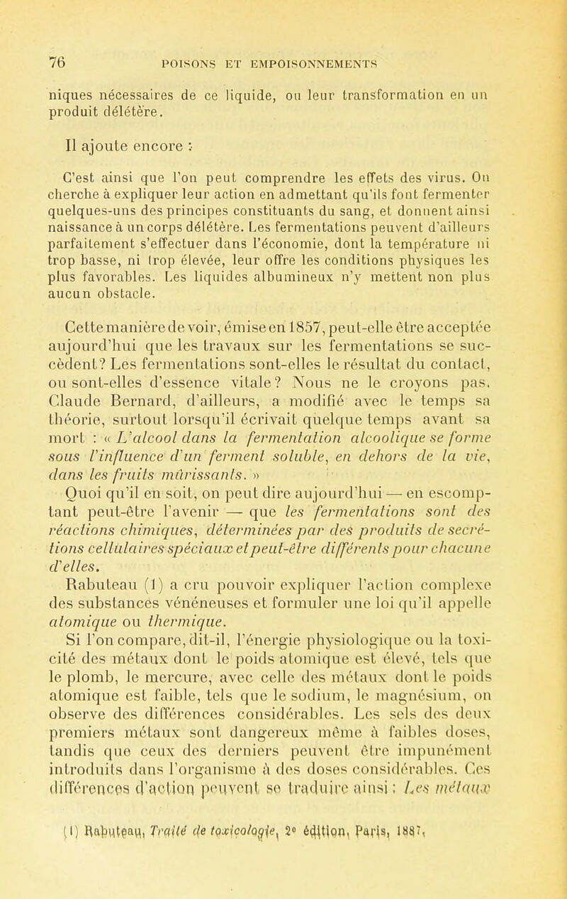 niques nécessaires de ce liquide, ou leur transformation eu un produit délétère. Il ajoute encore :• C'est ainsi que l'on peut comprendre les effets des virus. Ou cherche à expliquer leur action en admettant qu'ils fout fermenter quelques-uns des principes constituants du sang, et donnent ainsi naissance à un corps délétère. Les fermentations peuvent d'ailleurs parfaitement s'effectuer dans l'économie, dont la température ni trop basse, ni Irop élevée, leur offre les conditions physiques les plus favorables. Les liquides albumineux n'y mettent non plus aucun obstacle. Cette manière de voir, émise en 1857, peut-elle être acceptée aujourd'hui que les travaux sur les fermentations se suc- cèdent? Les fermentations sont-elles le résultat du conlacl, ou sont-elles d'essence vitale? Nous ne le croyons pas. Claude Bernard, d'ailleurs, a modifié avec le temps sa théorie, surtout lorsqu'il écrivait quelque temps avant sa mort : « L'alcool dans la fermentation alcoolique se forme sous l'influence d'un ferment soluble, en dehors de la vie, dans les fruits mûrissants. » Quoi qu'il en soit, on peut dire aujourd'hui — en escomp- tant peut-être l'avenir — que les fermentations sont des réactions chimiques, déterminées par des produits de sécré- tions cellulaires spéciaux et peut-être différents pour chacune d'elles. Rabuteau (1) a cru pouvoir expliquer l'action complexe des substances vénéneuses et formuler une loi qu'il appelle atomique ou thermique. Si l'on compare, dit-il, l'énergie physiologique ou la toxi- cité des métaux dont le poids atomique est élevé, lois que le plomb, le mercure, avec celle des métaux dont le poids atomique est faible, tels que le sodium, le magnésium, on observe des différences considérables. Les sels des deux premiers métaux sont dangereux même à faibles doses, tandis que ceux des derniers peuvent être impunémenl introduits dans l'organisme à des doses considérables. Ces différences d'action peuvenj se traduire ainsi ; Les métaux