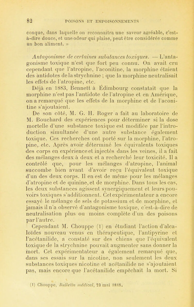 conque, dans laquelle on reconnaîtra une saveur agréable, c'est- à-dire douce, et une odeur qui plaise, peut être considérée comme un bon aliment. » Antagonisme de certaines substances toxiques. — L'anla- gonisme toxique n'est que fort peu connu. On avait cru cependant que l'atropine, l'aconitine, la morphine étaient des antidotes delà strychnine ; que la morphine neutralisait les effets de l'atropine, etc. Déjà en 1883, Bennett à Edimbourg constatait que la morphine n'est pas l'antidote de l'atropine et en Amérique, on a remarqué que les effets de la morphine et de l'aconi- tine s'ajoutaient. De son côté, M. G. H. Roger a fait au laboratoire de M. Bouchard des expériences pour déterminer si la dose mortelle d'une substance toxique est modifiée par l'intro- duction simultanée d'une autre substance également toxique. Ces recherches ont porté sur la morphine, l'atro- pine, etc. Après avoir déterminé les équivalents toxiques des corps en expérience et injectés dans les veines, il a fait des mélanges deux à deux et a recherché leur toxicité. Il a contrôlé que, pour les mélanges d'atropine, l'animal succombe bien avant d'avoir reçu l'équivalent toxique d'un des deux corps. Il en est de même pour les mélanges d'atropine et de quinine, et de morphine. Dans tous les cas. les deux substances agissent synergiquement et leurs pou- voirs toxiques s'additionnent. Cet expérimentateur a encore essayé le mélange de sels de potassium et de morphine, el jamais il n'a observé d'antagonisme toxique, c'est-à-dire de neutralisation plus ou moins complète d'un des poisons par l'autre. Cependant M. Chouppe (1) en étudiant l'action d'alca- loïdes nouveau venus en thérapeutique, l'antipyrine el l'acétanilide, a constaté sur des chiens que l'équivalent toxique de la strychnine pouvait augmenter sans donner la mort. Cet expérimentateur a également remarqué que, dans ses essais sur la nicotine, non seulement les deux substances toxiques nicotine el acétanilide ne s'ajoutaient pas, mais encore que l'acétanilide empêchait la mort. Si (I) Chouppe, Bulletin médical, ?3 mni 18SS.