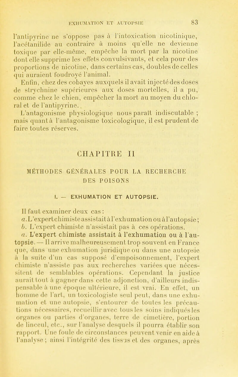 l'antipyrine ne s'oppose pas à l'intoxication nicotinique, l'acétanilide au contraire à moins qu'elle ne devienne toxique par elle-même, empêche la mort par la nicotine dont elle supprime les effets convulsivants, et cela pour des proportions de nicotine, dans certains cas, doubles de celles qui auraient foudroyé l'animal. Enfin, chez des cobayes auxquels il avait injecté des doses de strychnine supérieures aux doses mortelles, il a pu, comme chez le chien, empêcher la mort au moyen duchlo- ral et de l'antipyrine. L'antagonisme physiologique nous paraît indiscutable ; mais quantà l'antagonisme loxicologique, il est prudent de faire toutes réserves. CHAPITRE II MÉTHODES GÉNÉRALES POUR LA RECHERCHE DES POISONS I. — EXHUMATION ET AUTOPSIE. Il faut examiner deux cas : a. L'expert chimisle assistait à l'exhumation ou à l'autopsie; b. L'expert chimiste n'assistait pas à ces opérations. a. L'expert chimiste assistait à l'exhumation ou à l'au- topsie.— Il arrive malheureusement trop souvent en France que, dans une exhumation juridique ou dans une autopsie à la suite d'un cas supposé d'empoisonnement, l'expert chimiste n'assiste pas aux recherches variées que néces- sitent de semblables opérations. Cependant la justice aurail toul à gagner dans celle adjonction, d'ailleurs indis- pensable a une époque ultérieure, il es1 vrai. En effet, un homme de l'art, un toxicologiste seul peut, dans une exhu- mation et une autopsie, s'entourer de toutes les précau- tions nécessaires, recueillir avec tous les soins indiquésles organes ou parties d'organes, terre de cimetière, portion de linceul, etc., sur l'analyse desquels il pourra établir son rapport. Une foule de circonstances peuvent venir en aide a l'analyse; ainsi l'intégrité des tiss js et, des organes, après