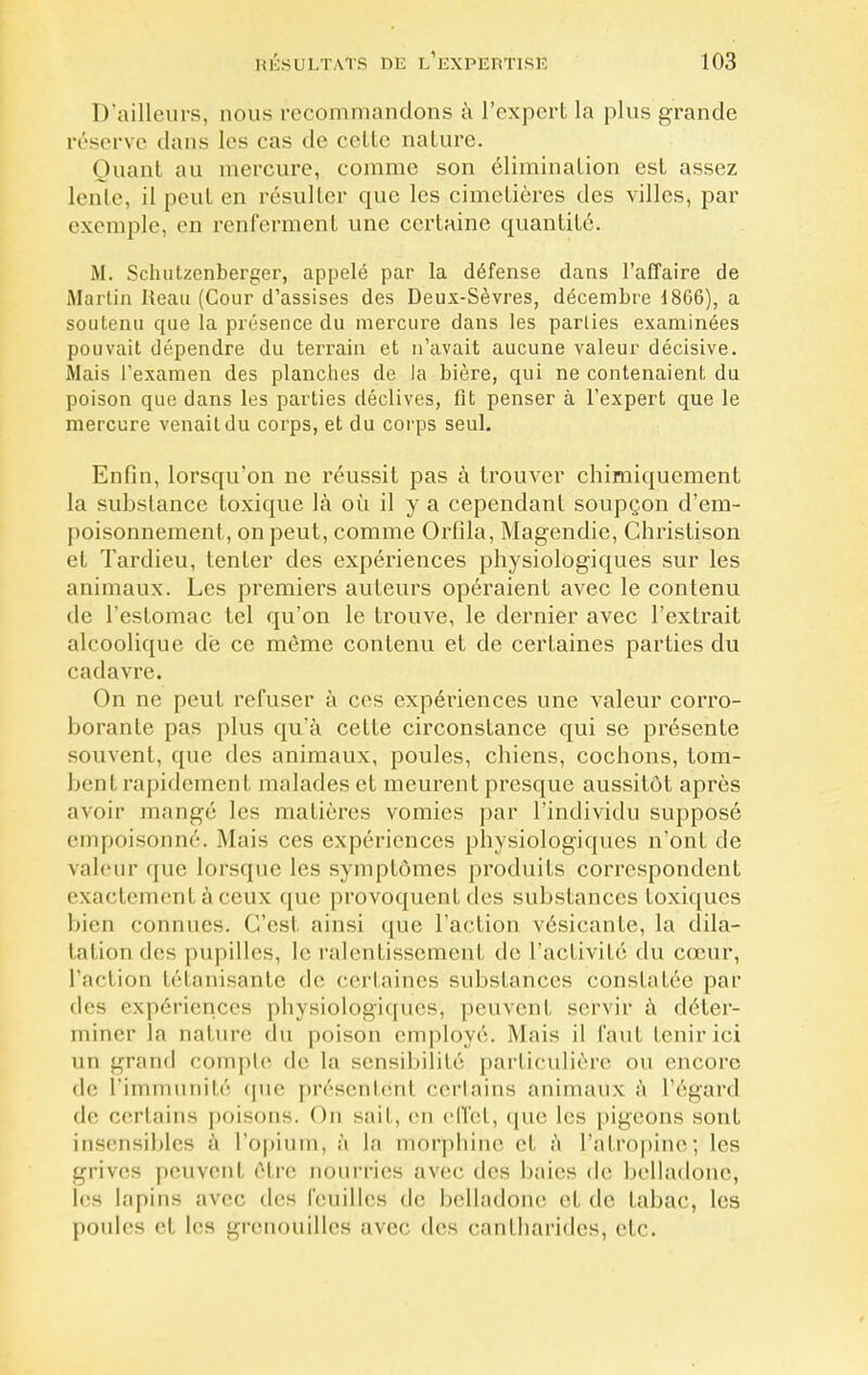 D'ailleurs, nous recommandons à l'expert la plus grande réserve dans les cas de cette nature. Quant au mercure, comme son élimination est assez lente, il peut en résulter que les cimetières des villes, par exemple, en renferment une certaine quantité. M. Schutzenberger, appelé par la défense dans l'affaire de Martin Keau (Cour d'assises des Deux-Sèvres, décembre 1866), a soutenu que la présence du mercure dans les parties examinées pouvait dépendre du terrain et n'avait aucune valeur décisive. Mais l'examen des planches de la bière, qui ne contenaient du poison que dans les parties déclives, fît penser à l'expert que le mercure venait du corps, et du corps seul. Enfin, lorsqu'on ne réussit pas à trouver chimiquement la substance toxique là où il y a cependant soupçon d'em- poisonnement, on peut, comme Orfila, Magendie, Christison et Tardieu, tenter des expériences physiologiques sur les animaux. Les premiers auteurs opéraient avec le contenu de l'estomac tel qu'on le trouve, le dernier avec l'extrait alcoolique de ce môme contenu et de certaines parties du cadavre. On ne peut refuser à ces expériences une valeur corro- borante pas plus qu'à cette circonstance qui se présente souvent, que des animaux, poules, chiens, cochons, tom- bent rapidement malades et meurent presque aussitôt après avoir mangé les matières vomies par l'individu supposé empoisonné. Mais ces expériences physiologiques n'ont de valeur que lorsque les symptômes produits correspondent exactement à ceux que provoquent des substances toxiques bien connues. C'est ainsi que l'action vésicante, la dila- tation des pupilles, le ralentissement de l'activité du cœur, l'action tétanisante de certaines substances constatée par des expériences physiologiques, peuvent servir à déter- miner la nature du poison employé. Mais il faut tenir ici un grand compte de la sensibilité particulière ou encore de l'immunité que présentënl certains animaux à l'égard de certains poisons. On sait, en effet, que les pigeons sont insensibles à l'opium, à la morphine et à l'atropine; les grives peuvent être nourries avec des baies de belladone, les lapins avec des feuilles de belladone et de tabac, les poules et les grenouilles avec des cantharides, etc.
