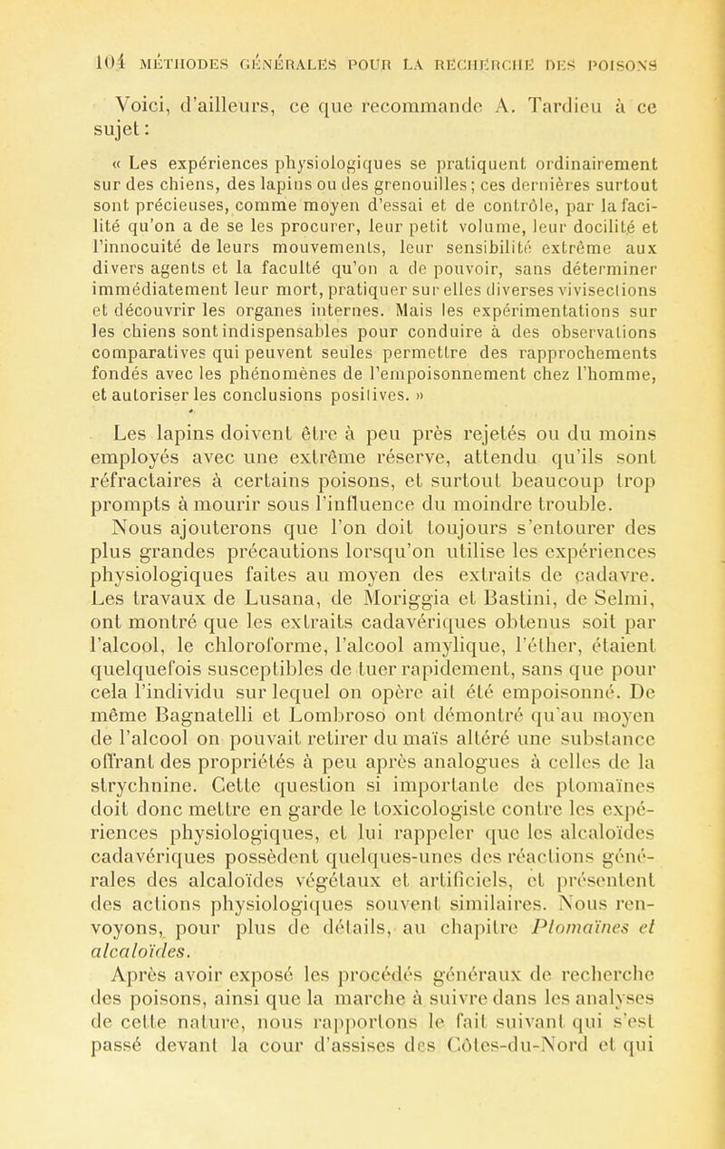 Voici, d'ailleurs, ce que recommande A. Tardicu à ce sujet : « Les expériences physiologiques se pratiquent ordinairement sur des chiens, des lapins ou des grenouilles ; ces dernières surtout sont précieuses, comme moyen d'essai et de contrôle, par la faci- lité qu'on a de se les procurer, leur petit volume, leur docilité et l'innocuité de leurs mouvements, leur sensibilité extrême aux divers agents et la faculté qu'on a de pouvoir, sans déterminer immédiatement leur mort, pratiquer sur elles diverses vivisections et découvrir les organes internes. Mais les expérimentations sur les chiens sont indispensables pour conduire à des observations comparatives qui peuvent seules permettre des rapprochements fondés avec les phénomènes de l'empoisonnement chez l'homme, et autoriser les conclusions positives. » Les lapins doivent être à peu près rejetés ou du moins employés avec une extrême réserve, attendu qu'ils sont réfractaires à certains poisons, et surtout beaucoup trop prompts à mourir sous l'influence du moindre trouble. Nous ajouterons que l'on doit toujours s'entourer des plus grandes précautions lorsqu'on utilise les expériences physiologiques faites au moyen des extraits de cadavre. Les travaux de Lusana, de Moriggia et Bastini, de Selmi, ont montré que les extraits cadavériques obtenus soit par l'alcool, le chloroforme, l'alcool amylique, l'éther, étaient quelquefois susceptibles de tuer rapidement, sans que pour cela l'individu sur lequel on opère ait été empoisonné. De même Bagnatelli et Lombroso ont démontré qu'au moyen de l'alcool on pouvait retirer du maïs altéré une substance offrant des propriétés à peu après analogues à celles de la strychnine. Cette question si importante des ptomaïnes doit donc mettre en garde le foxicologisfc contre los expé- riences physiologiques, et lui rappeler que les alcaloïdes cadavériques possèdent quelques-unes des réactions géné- rales des alcaloïdes végétaux et artificiels, et présentent des actions physiologiques souvent similaires. Nous ren- voyons,, pour plus de détails, au chapitre Ptomaïnes cl alcaloïdes. Après avoir exposé, les procédés généraux de recherche des poisons, ainsi que la marche à suivre clans les analyses de cette nature, nous rapportons le l'ail suivant qui s'esl passé devant la cour d'assises des Côtes-du-Nord et qui