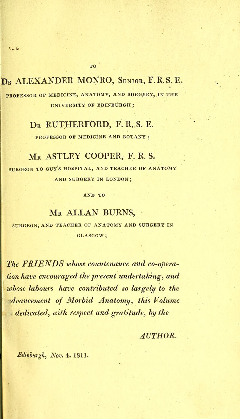 TO Dr ALEXANDER MONRO, Senior, F.R.S.E. PROFESSOR OF MEDICINE, ANATOMY, AND SURGERY, IN THE UNIVERSITY OF EDINBURGH ; Dr RUTHERFORD, R R..S. E. PROFESSOR OF MEDICINE AND BOTANY ; Mr ASTLEY COOPER, F. R. S. SURGEON TO GUy's HOSPITAL, AND TEACHER OF ANATOMY AND SURGERY IN LONDON; AND TO Mr ALLAN BURNS, SURGEON, AND TEACHER OF ANATOMY AND SURGERY IN GLASGOW; The FRIENDS whose countenance and co-opera- tion have encouraged the present undertaking, and whose labours have contributed so largely to the advancement of Morbid Anatomy, this Volume dedicated^ with respect and gratitude, by the AUTHOR. Edinburgh, Nov. 4t. 1811.