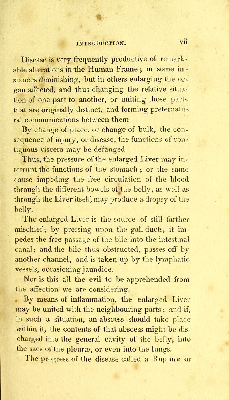 Disease is very frequently prodactive of remark- able alterations in the Human Frame ; in some in - stances diminishing, but in athers enlarging the or- gan affected, and thus changing the relative situa- tion of one part to another, or uniting those parts that are originally distinct, and forming preternatu- ral communications between them. By change of place, or change of bulk, the con- sequence of injury, or disease, the functions of con- tiguous viscera may be deranged. Thus, the pressure of the enlarged Liver may in- terrupt the functions of the stomach ; or the same cause impeding the free circulation of the blood through the different bov/els of^the belly, as well as through the Liver itself, may produce a dropsy of the belly. The enlarged Liver is the source of still farther mischief; by pressing upon the gall ducts, it im- pedes the free passage of the bile into the intestinal canal; and the bile thus obstructed, passes off by another channel, and is taken up by the lymphatic vessels, occasioning jaundice. Nor is this all the evil to be apprehended from the affection we are considering. . By means of inflammation, the enlarged Liver may be united with the neighbouring parts ; and if, in such a situation, an abscess should take place within it, the contents of that abscess might be dis- charged into the general cavity of the belly, into the sacs of the pleurae, or even into the lungs. The progress of the disease called a Rupture or