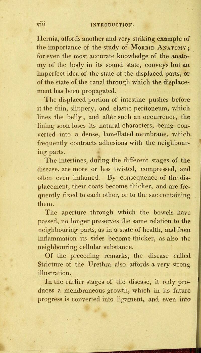 Hernia, affords another and very striking example of the importance of the study of Morbid Anatomy ; for even the most accurate knowledge of the anato- my of the body in its sound state, conveys but an imperfect idea of the state of the displaced parts, or of the state of the canal through which the displace- ment has been propagated. The displaced portion of intestine pushes before it the thin, slippery, and elastic peritoneum, which lines the belly; and after such an occurrence, the lining soon loses its natural characters, being con- verted into a dense, lamellated membrane, which frequently contracts adhesions with the neighbour- ing parts. The intestines, daring the different stages of the disease, are more or less twisted, compressed, and often even inflamed. By consequence of the dis- placement, their coats become thicker, and are fre- quently fixed to each other, or to the sac containing them. The aperture through which the bowels have passed, no longer preserves the same relation to the neighbouring parts, as in a state of health, and from inflammation its sides become thicker, as also the neighbouring cellular substance. Of the preceding remarks, the disease called Stricture of the Urethra also affords a very strong illustration. In the earlier stages of the disease, it only pro- duces a membraneous growth, which in its future progress is converted into ligament, and even into