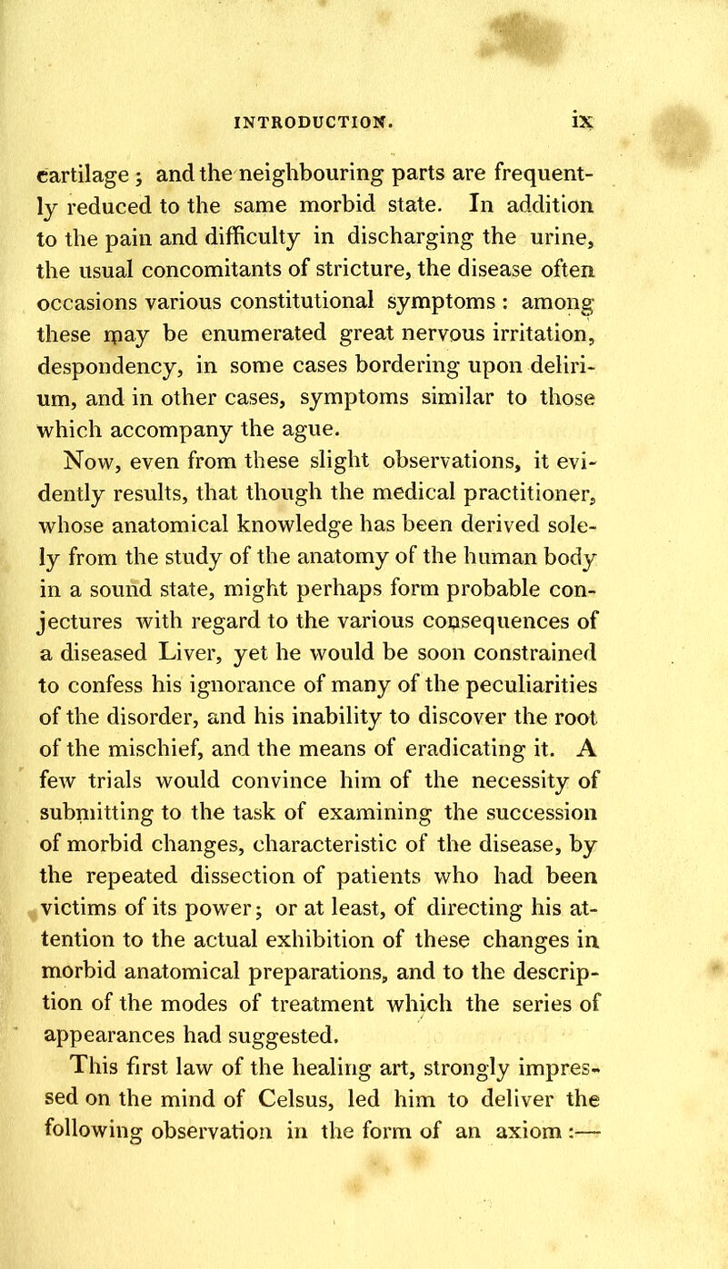 cartilage j and the neighbouring parts are frequent- ly reduced to the same morbid state. In addition to the pain and difficulty in discharging the urine, the usual concomitants of stricture, the disease often occasions various constitutional symptoms : among these rpay be enumerated great nervous irritation, despondency, in some cases bordering upon deliri- um, and in other cases, symptoms similar to those which accompany the ague. Now, even from these slight observations, it evi- dently results, that though the medical practitioner, vi^hose anatomical knowledge has been derived sole- ly from the study of the anatomy of the human body in a sound state, might perhaps form probable con- jectures with regard to the various consequences of a diseased Liver, yet he would be soon constrained to confess his ignorance of many of the peculiarities of the disorder, and his inability to discover the root of the mischief, and the means of eradicating it. A few trials would convince him of the necessity of submitting to the task of examining the succession of morbid changes, characteristic of the disease, by the repeated dissection of patients who had been victims of its power; or at least, of directing his at- tention to the actual exhibition of these changes in morbid anatomical preparations, and to the descrip- tion of the modes of treatment which the series of appearances had suggested. This first law of the healing art, strongly impres- sed on the mind of Celsus, led him to deliver the following observation in the form of an axiom :—