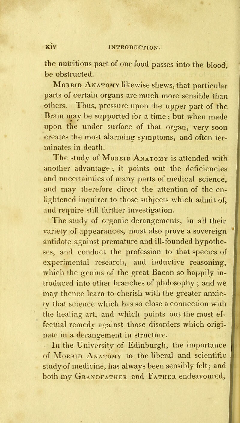 the nutritious part of our food passes into the blood, be obstructed. Morbid Anatomy likewise shews, that particular parts of certain organs are much more sensible than others. Thus, pressure upon the upper part of the Brain may be supported for a time; but when made upon the under surface of that organ, very soon creates the most alarming symptoms, and often ter- minates in death. The study of Morbid Anatomy is attended with another advantage; it points out the deficiencies and uncertainties of many parts of medical science, and may therefore direct the attention of the en- lightened inquirer to those subjects which admit of, and require still farther investigation. The study of organic derangements, in all their variety of appearances, must also prove a sovereign antidote against premature and ill-founded hypothe- ses, and conduct the profession to that species of experimental research, and inductive reasoning, which the genius of the great Bacon so happily in- troduced into other branches of philosophy ; and we may thence learn to cherish with the greater anxie- ty that science which has so close a connection with the healing art, and which points out the most ef- fectual remedy against those disorders which origi- nate in a derangement in structure. In the University of Edinburgh, the importance of Morbid Anatomy to the liberal and scientific study of medicine, has always been sensibly felt; and both my Grandfather and Father endeavoured.