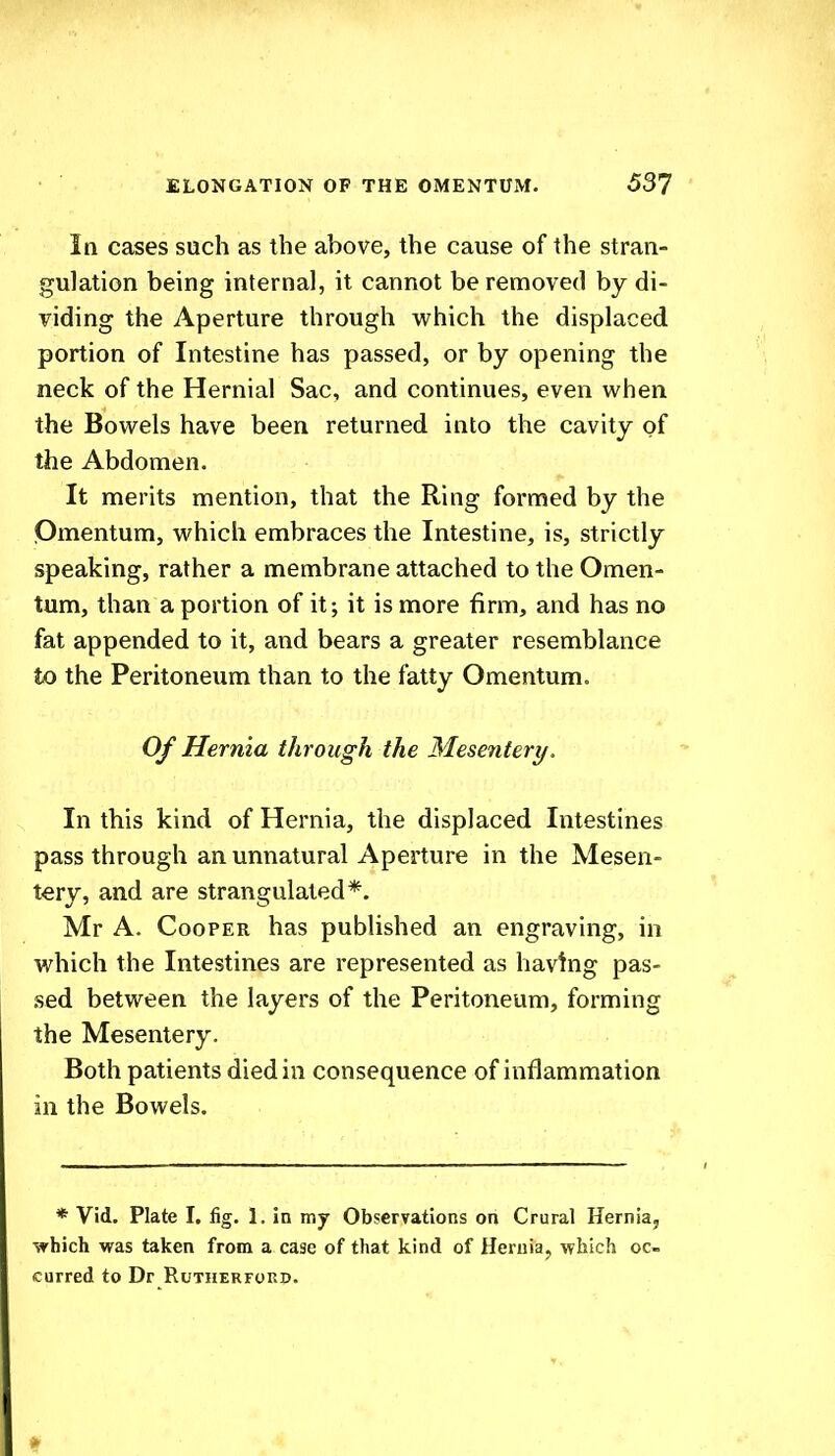 In cases such as the above, the cause of the stran- gulation being internal, it cannot be removed by di- viding the Aperture through which the displaced portion of Intestine has passed, or by opening the neck of the Hernial Sac, and continues, even when the Bowels have been returned into the cavity of the Abdomen. It merits mention, that the Ring formed by the Omentum, which embraces the Intestine, is, strictly speaking, rather a membrane attached to the Omen- tum, than a portion of it; it is more firm, and has no fat appended to it, and bears a greater resemblance to the Peritoneum than to the fatty Omentum. Of Hernia through the Mesentery. In this kind of Hernia, the displaced Intestines pass through an unnatural Aperture in the Mesen- tery, and are strangulated*. Mr A. Cooper has published an engraving, in which the Intestines are represented as having pas- sed between the layers of the Peritoneum, forming the Mesentery. Both patients died in consequence of inflammation in the Bowels. * Vid. Plate I. fig. 1. in my Observations on Crural Hernia, which was taken from a case of that kind of Heruiaj which oc- curred to Dr RUTHERFOKD.