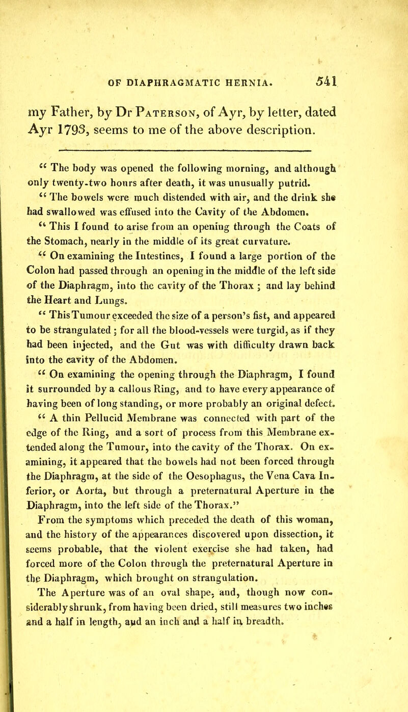 my Father, by Dr Paterson, of Ayr, by letter, dated Ayr 1793, seems to me of the above description.  The body was opened the following morning, and although only twcnty-two hours after death, it was unusually putrid.  The bowels were much distended with air, and the drink sh« had swallowed was effused into the Cavity of the Abdomen.  This I found to arise from an opening through the Coats of the Stomach, nearly in the middle of its great curvature. *' On examining the Intestines, I found a large portion of the Colon had passed through an opening in the middle of the left side of the Diaphragm, into the cavity of the Thorax ; and lay behind the Heart and Lungs.  This Tumour exceeded the size of a person's fist, and appeared to be strangulated ; for all the blood-vessels were turgid, as if they had been injected, and the Gut was with difficulty drawn back into the cavity of the Abdomen.  On examining the opening through the Diaphragm, I found it surrounded by a callous Ring, and to have every appearance of having been of long standing, or more probably an original defect.  A thin Pellucid Membrane was connected with part of the edge of the Ring, and a sort of process from this Membrane ex- tended along the Tumour, into the cavity of the Thorax. On ex- amining, it appeared that the bowels had not been forced through the Diaphragm, at the side of the Oesophagus, the Vena Cava In- ferior, or Aorta, but through a preternatural Aperture in the Diaphragm, into the left side of the Thorax. From the symptoms which preceded the death of this woman, and the history of the appearances discovered upon dissection, it seems probable, that the violent exercise she had taken, had forced more of the Colon through the preternatural Aperture in the Diaphragm, which brought on strangulation. The Aperture was of an oval shape, and, though now con- siderably shrunk, from having been dried, still measures two inches and a half in length, a>id an inch and a half in breadth.